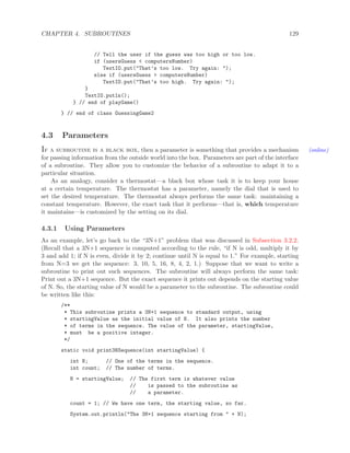CHAPTER 4. SUBROUTINES 129
// Tell the user if the guess was too high or too low.
if (usersGuess < computersNumber)
TextIO.put("That’s too low. Try again: ");
else if (usersGuess > computersNumber)
TextIO.put("That’s too high. Try again: ");
}
TextIO.putln();
} // end of playGame()
} // end of class GuessingGame2
4.3 Parameters
If a subroutine is a black box, then a parameter is something that provides a mechanism (online)
for passing information from the outside world into the box. Parameters are part of the interface
of a subroutine. They allow you to customize the behavior of a subroutine to adapt it to a
particular situation.
As an analogy, consider a thermostat—a black box whose task it is to keep your house
at a certain temperature. The thermostat has a parameter, namely the dial that is used to
set the desired temperature. The thermostat always performs the same task: maintaining a
constant temperature. However, the exact task that it performs—that is, which temperature
it maintains—is customized by the setting on its dial.
4.3.1 Using Parameters
As an example, let’s go back to the “3N+1” problem that was discussed in Subsection 3.2.2.
(Recall that a 3N+1 sequence is computed according to the rule, “if N is odd, multiply it by
3 and add 1; if N is even, divide it by 2; continue until N is equal to 1.” For example, starting
from N=3 we get the sequence: 3, 10, 5, 16, 8, 4, 2, 1.) Suppose that we want to write a
subroutine to print out such sequences. The subroutine will always perform the same task:
Print out a 3N+1 sequence. But the exact sequence it prints out depends on the starting value
of N. So, the starting value of N would be a parameter to the subroutine. The subroutine could
be written like this:
/**
* This subroutine prints a 3N+1 sequence to standard output, using
* startingValue as the initial value of N. It also prints the number
* of terms in the sequence. The value of the parameter, startingValue,
* must be a positive integer.
*/
static void print3NSequence(int startingValue) {
int N; // One of the terms in the sequence.
int count; // The number of terms.
N = startingValue; // The first term is whatever value
// is passed to the subroutine as
// a parameter.
count = 1; // We have one term, the starting value, so far.
System.out.println("The 3N+1 sequence starting from " + N);
 