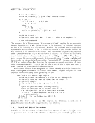 CHAPTER 4. SUBROUTINES 130
System.out.println();
System.out.println(N); // print initial term of sequence
while (N > 1) {
if (N % 2 == 1) // is N odd?
N = 3 * N + 1;
else
N = N / 2;
count++; // count this term
System.out.println(N); // print this term
}
System.out.println();
System.out.println("There were " + count + " terms in the sequence.");
} // end print3NSequence
The parameter list of this subroutine, “(int startingValue)”, speciﬁes that the subroutine
has one parameter, of type int. Within the body of the subroutine, the parameter name can
be used in the same way as a variable name. However, the parameter gets its initial value
from outside the subroutine. When the subroutine is called, a value must be provided for
this parameter in the subroutine call statement. This value will be assigned to the parameter
startingValue before the body of the subroutine is executed. For example, the subroutine
could be called using the subroutine call statement “print3NSequence(17);”. When the com-
puter executes this statement, the computer ﬁrst assigns the value 17 to startingValue and
then executes the statements in the subroutine. This prints the 3N+1 sequence starting from
17. If K is a variable of type int, then when the computer executes the subroutine call state-
ment “print3NSequence(K);”, it will take the value of the variable K, assign that value to
startingValue, and execute the body of the subroutine.
The class that contains print3NSequence can contain a main() routine (or other subrou-
tines) that call print3NSequence. For example, here is a main() program that prints out 3N+1
sequences for various starting values speciﬁed by the user:
public static void main(String[] args) {
System.out.println("This program will print out 3N+1 sequences");
System.out.println("for starting values that you specify.");
System.out.println();
int K; // Input from user; loop ends when K < 0.
do {
System.out.println("Enter a starting value.");
System.out.print("To end the program, enter 0: ");
K = TextIO.getInt(); // Get starting value from user.
if (K > 0) // Print sequence, but only if K is > 0.
print3NSequence(K);
} while (K > 0); // Continue only if K > 0.
} // end main
Remember that before you can use this program, the deﬁnitions of main and of
print3NSequence must both be wrapped inside a class deﬁnition.
4.3.2 Formal and Actual Parameters
Note that the term “parameter” is used to refer to two diﬀerent, but related, concepts. There
are parameters that are used in the deﬁnitions of subroutines, such as startingValue in the
 