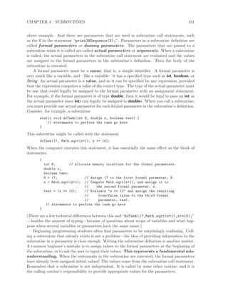 CHAPTER 4. SUBROUTINES 131
above example. And there are parameters that are used in subroutine call statements, such
as the K in the statement “print3NSequence(K);”. Parameters in a subroutine deﬁnition are
called formal parameters or dummy parameters. The parameters that are passed to a
subroutine when it is called are called actual parameters or arguments. When a subroutine
is called, the actual parameters in the subroutine call statement are evaluated and the values
are assigned to the formal parameters in the subroutine’s deﬁnition. Then the body of the
subroutine is executed.
A formal parameter must be a name, that is, a simple identiﬁer. A formal parameter is
very much like a variable, and—like a variable—it has a speciﬁed type such as int, boolean, or
String. An actual parameter is a value, and so it can be speciﬁed by any expression, provided
that the expression computes a value of the correct type. The type of the actual parameter must
be one that could legally be assigned to the formal parameter with an assignment statement.
For example, if the formal parameter is of type double, then it would be legal to pass an int as
the actual parameter since ints can legally be assigned to doubles. When you call a subroutine,
you must provide one actual parameter for each formal parameter in the subroutine’s deﬁnition.
Consider, for example, a subroutine
static void doTask(int N, double x, boolean test) {
// statements to perform the task go here
}
This subroutine might be called with the statement
doTask(17, Math.sqrt(z+1), z >= 10);
When the computer executes this statement, it has essentially the same eﬀect as the block of
statements:
{
int N; // Allocate memory locations for the formal parameters.
double x;
boolean test;
N = 17; // Assign 17 to the first formal parameter, N.
x = Math.sqrt(z+1); // Compute Math.sqrt(z+1), and assign it to
// the second formal parameter, x.
test = (z >= 10); // Evaluate "z >= 10" and assign the resulting
// true/false value to the third formal
// parameter, test.
// statements to perform the task go here
}
(There are a few technical diﬀerences between this and “doTask(17,Math.sqrt(z+1),z>=10);”
—besides the amount of typing—because of questions about scope of variables and what hap-
pens when several variables or parameters have the same name.)
Beginning programming students often ﬁnd parameters to be surprisingly confusing. Call-
ing a subroutine that already exists is not a problem—the idea of providing information to the
subroutine in a parameter is clear enough. Writing the subroutine deﬁnition is another matter.
A common beginner’s mistake is to assign values to the formal parameters at the beginning of
the subroutine, or to ask the user to input their values. This represents a fundamental mis-
understanding. When the statements in the subroutine are executed, the formal parameters
have already been assigned initial values! The values come from the subroutine call statement.
Remember that a subroutine is not independent. It is called by some other routine, and it is
the calling routine’s responsibility to provide appropriate values for the parameters.
 