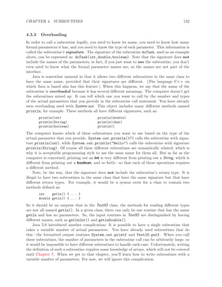 CHAPTER 4. SUBROUTINES 132
4.3.3 Overloading
In order to call a subroutine legally, you need to know its name, you need to know how many
formal parameters it has, and you need to know the type of each parameter. This information is
called the subroutine’s signature. The signature of the subroutine doTask, used as an example
above, can be expressed as: doTask(int,double,boolean). Note that the signature does not
include the names of the parameters; in fact, if you just want to use the subroutine, you don’t
even need to know what the formal parameter names are, so the names are not part of the
interface.
Java is somewhat unusual in that it allows two diﬀerent subroutines in the same class to
have the same name, provided that their signatures are diﬀerent. (The language C++ on
which Java is based also has this feature.) When this happens, we say that the name of the
subroutine is overloaded because it has several diﬀerent meanings. The computer doesn’t get
the subroutines mixed up. It can tell which one you want to call by the number and types
of the actual parameters that you provide in the subroutine call statement. You have already
seen overloading used with System.out. This object includes many diﬀerent methods named
println, for example. These methods all have diﬀerent signatures, such as:
println(int) println(double)
println(String) println(char)
println(boolean) println()
The computer knows which of these subroutines you want to use based on the type of the
actual parameter that you provide. System.out.println(17) calls the subroutine with signa-
ture println(int), while System.out.println("Hello") calls the subroutine with signature
println(String). Of course all these diﬀerent subroutines are semantically related, which is
why it is acceptable programming style to use the same name for them all. But as far as the
computer is concerned, printing out an int is very diﬀerent from printing out a String, which is
diﬀerent from printing out a boolean, and so forth—so that each of these operations requires
a diﬀerent method.
Note, by the way, that the signature does not include the subroutine’s return type. It is
illegal to have two subroutines in the same class that have the same signature but that have
diﬀerent return types. For example, it would be a syntax error for a class to contain two
methods deﬁned as:
int getln() { ... }
double getln() { ... }
So it should be no surprise that in the TextIO class, the methods for reading diﬀerent types
are not all named getln(). In a given class, there can only be one routine that has the name
getln and has no parameters. So, the input routines in TextIO are distinguished by having
diﬀerent names, such as getlnInt() and getlnDouble().
Java 5.0 introduced another complication: It is possible to have a single subroutine that
takes a variable number of actual parameters. You have already used subroutines that do
this—the formatted output routines System.out.printf and TextIO.putf. When you call
these subroutines, the number of parameters in the subroutine call can be arbitrarily large, so
it would be impossible to have diﬀerent subroutines to handle each case. Unfortunately, writing
the deﬁnition of such a subroutine requires some knowledge of arrays, which will not be covered
until Chapter 7. When we get to that chapter, you’ll learn how to write subroutines with a
variable number of parameters. For now, we will ignore this complication.
 