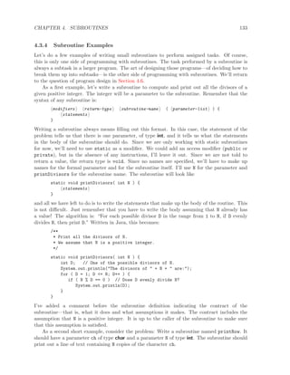 CHAPTER 4. SUBROUTINES 133
4.3.4 Subroutine Examples
Let’s do a few examples of writing small subroutines to perform assigned tasks. Of course,
this is only one side of programming with subroutines. The task performed by a subroutine is
always a subtask in a larger program. The art of designing those programs—of deciding how to
break them up into subtasks—is the other side of programming with subroutines. We’ll return
to the question of program design in Section 4.6.
As a ﬁrst example, let’s write a subroutine to compute and print out all the divisors of a
given positive integer. The integer will be a parameter to the subroutine. Remember that the
syntax of any subroutine is:
modifiers return-type subroutine-name ( parameter-list ) {
statements
}
Writing a subroutine always means ﬁlling out this format. In this case, the statement of the
problem tells us that there is one parameter, of type int, and it tells us what the statements
in the body of the subroutine should do. Since we are only working with static subroutines
for now, we’ll need to use static as a modiﬁer. We could add an access modiﬁer (public or
private), but in the absence of any instructions, I’ll leave it out. Since we are not told to
return a value, the return type is void. Since no names are speciﬁed, we’ll have to make up
names for the formal parameter and for the subroutine itself. I’ll use N for the parameter and
printDivisors for the subroutine name. The subroutine will look like
static void printDivisors( int N ) {
statements
}
and all we have left to do is to write the statements that make up the body of the routine. This
is not diﬃcult. Just remember that you have to write the body assuming that N already has
a value! The algorithm is: “For each possible divisor D in the range from 1 to N, if D evenly
divides N, then print D.” Written in Java, this becomes:
/**
* Print all the divisors of N.
* We assume that N is a positive integer.
*/
static void printDivisors( int N ) {
int D; // One of the possible divisors of N.
System.out.println("The divisors of " + N + " are:");
for ( D = 1; D <= N; D++ ) {
if ( N % D == 0 ) // Dose D evenly divide N?
System.out.println(D);
}
}
I’ve added a comment before the subroutine deﬁnition indicating the contract of the
subroutine—that is, what it does and what assumptions it makes. The contract includes the
assumption that N is a positive integer. It is up to the caller of the subroutine to make sure
that this assumption is satisﬁed.
As a second short example, consider the problem: Write a subroutine named printRow. It
should have a parameter ch of type char and a parameter N of type int. The subroutine should
print out a line of text containing N copies of the character ch.
 