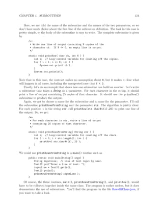 CHAPTER 4. SUBROUTINES 134
Here, we are told the name of the subroutine and the names of the two parameters, so we
don’t have much choice about the ﬁrst line of the subroutine deﬁnition. The task in this case is
pretty simple, so the body of the subroutine is easy to write. The complete subroutine is given
by
/**
* Write one line of output containing N copies of the
* character ch. If N <= 0, an empty line is output.
*/
static void printRow( char ch, int N ) {
int i; // Loop-control variable for counting off the copies.
for ( i = 1; i <= N; i++ ) {
System.out.print( ch );
}
System.out.println();
}
Note that in this case, the contract makes no assumption about N, but it makes it clear what
will happen in all cases, including the unexpected case that N < 0.
Finally, let’s do an example that shows how one subroutine can build on another. Let’s write
a subroutine that takes a String as a parameter. For each character in the string, it should
print a line of output containing 25 copies of that character. It should use the printRow()
subroutine to produce the output.
Again, we get to choose a name for the subroutine and a name for the parameter. I’ll call
the subroutine printRowsFromString and the parameter str. The algorithm is pretty clear:
For each position i in the string str, call printRow(str.charAt(i),25) to print one line of
the output. So, we get:
/**
* For each character in str, write a line of output
* containing 25 copies of that character.
*/
static void printRowsFromString( String str ) {
int i; // Loop-control variable for counting off the chars.
for ( i = 0; i < str.length(); i++ ) {
printRow( str.charAt(i), 25 );
}
}
We could use printRowsFromString in a main() routine such as
public static void main(String[] args) {
String inputLine; // Line of text input by user.
TextIO.put("Enter a line of text: ");
inputLine = TextIO.getln();
TextIO.putln();
printRowsFromString( inputLine );
}
Of course, the three routines, main(), printRowsFromString(), and printRow(), would
have to be collected together inside the same class. The program is rather useless, but it does
demonstrate the use of subroutines. You’ll ﬁnd the program in the ﬁle RowsOfChars.java, if
you want to take a look.
 