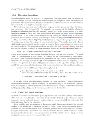 CHAPTER 4. SUBROUTINES 135
4.3.5 Throwing Exceptions
I have been talking about the “contract” of a subroutine. The contract says what the subroutine
will do, provided that the caller of the subroutine provides acceptable values for subroutine’s
parameters. The question arises, though, what should the subroutine do when the caller violates
the contract by providing bad parameter values?
We’ve already seen that some subroutines respond to bad parameter values by throw-
ing exceptions. (See Section 3.7.) For example, the contract of the built-in subroutine
Double.parseDouble says that the parameter should be a string representation of a num-
ber of type double; if this is true, then the subroutine will convert the string into the equivalent
numeric value. If the caller violates the contract by passing an invalid string as the actual
parameter, the subroutine responds by throwing an exception of type NumberFormatException.
Many subroutines throw IllegalArgumentExceptions in response to bad parameter values.
You might want to take this response in your own subroutines. This can be done with a throw
statement. An exception is an object, and in order to throw an exception, you must create
an exception object. You won’t oﬃcially learn how to do this until Chapter 5, but for now, you
can use the following syntax for a throw statement that throws an IllegalArgumentException:
throw new IllegalArgumentException( error-message );
where error-message is a string that describes the error that has been detected. (The word
“new” in this statement is what creates the object.) To use this statement in a subroutine,
you would check whether the values of the parameters are legal. If not, you would throw the
exception. For example, consider the print3NSequence subroutine from the beginning of this
section. The parameter of print3NSequence is supposed to be a positive integer. We can
modify the subroutine deﬁnition to make it throw an exception when this condition is violated:
static void print3NSequence(int startingValue) {
if (startingValue <= 0) // The contract is violated!
throw new IllegalArgumentException( "Starting value must be positive." );
.
. // (The rest of the subroutine is the same as before.)
.
If the start value is bad, the computer executes the throw statement. This will immediately
terminate the subroutine, without executing the rest of the body of the subroutine. Further-
more, the program as a whole will crash unless the exception is “caught” and handled elsewhere
in the program by a try..catch statement, as discussed in Section 3.7.
4.3.6 Global and Local Variables
I’ll ﬁnish this section on parameters by noting that we now have three diﬀerent sorts of vari-
ables that can be used inside a subroutine: local variables declared in the subroutine, formal
parameter names, and static member variables that are declared outside the subroutine but
inside the same class as the subroutine.
Local variables have no connection to the outside world; they are purely part of the internal
working of the subroutine. Parameters are used to “drop” values into the subroutine when it
is called, but once the subroutine starts executing, parameters act much like local variables.
Changes made inside a subroutine to a formal parameter have no eﬀect on the rest of the
program (at least if the type of the parameter is one of the primitive types—things are more
complicated in the case of objects, as we’ll see later).
 