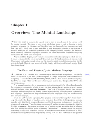 Chapter 1
Overview: The Mental Landscape
When you begin a journey, it’s a good idea to have a mental map of the terrain you’ll
be passing through. The same is true for an intellectual journey, such as learning to write
computer programs. In this case, you’ll need to know the basics of what computers are and
how they work. You’ll want to have some idea of what a computer program is and how one is
created. Since you will be writing programs in the Java programming language, you’ll want to
know something about that language in particular and about the modern, networked computing
environment for which Java is designed.
As you read this chapter, don’t worry if you can’t understand everything in detail. (In fact,
it would be impossible for you to learn all the details from the brief expositions in this chapter.)
Concentrate on learning enough about the big ideas to orient yourself, in preparation for the
rest of the book. Most of what is covered in this chapter will be covered in much greater detail
later in the book.
1.1 The Fetch and Execute Cycle: Machine Language
A computer is a complex system consisting of many diﬀerent components. But at the (online)
heart—or the brain, if you want—of the computer is a single component that does the actual
computing. This is the Central Processing Unit, or CPU. In a modern desktop computer,
the CPU is a single “chip” on the order of one square inch in size. The job of the CPU is to
execute programs.
A program is simply a list of unambiguous instructions meant to be followed mechanically
by a computer. A computer is built to carry out instructions that are written in a very simple
type of language called machine language. Each type of computer has its own machine
language, and the computer can directly execute a program only if the program is expressed in
that language. (It can execute programs written in other languages if they are ﬁrst translated
into machine language.)
When the CPU executes a program, that program is stored in the computer’s main mem-
ory (also called the RAM or random access memory). In addition to the program, memory
can also hold data that is being used or processed by the program. Main memory consists of a
sequence of locations. These locations are numbered, and the sequence number of a location
is called its address. An address provides a way of picking out one particular piece of informa-
tion from among the millions stored in memory. When the CPU needs to access the program
instruction or data in a particular location, it sends the address of that information as a sig-
nal to the memory; the memory responds by sending back the data contained in the speciﬁed
1
 