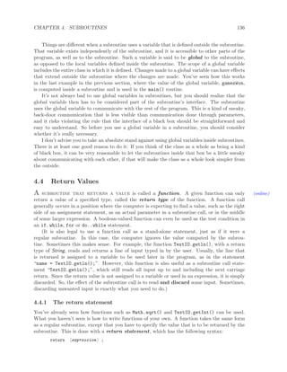 CHAPTER 4. SUBROUTINES 136
Things are diﬀerent when a subroutine uses a variable that is deﬁned outside the subroutine.
That variable exists independently of the subroutine, and it is accessible to other parts of the
program, as well as to the subroutine. Such a variable is said to be global to the subroutine,
as opposed to the local variables deﬁned inside the subroutine. The scope of a global variable
includes the entire class in which it is deﬁned. Changes made to a global variable can have eﬀects
that extend outside the subroutine where the changes are made. You’ve seen how this works
in the last example in the previous section, where the value of the global variable, gamesWon,
is computed inside a subroutine and is used in the main() routine.
It’s not always bad to use global variables in subroutines, but you should realize that the
global variable then has to be considered part of the subroutine’s interface. The subroutine
uses the global variable to communicate with the rest of the program. This is a kind of sneaky,
back-door communication that is less visible than communication done through parameters,
and it risks violating the rule that the interface of a black box should be straightforward and
easy to understand. So before you use a global variable in a subroutine, you should consider
whether it’s really necessary.
I don’t advise you to take an absolute stand against using global variables inside subroutines.
There is at least one good reason to do it: If you think of the class as a whole as being a kind
of black box, it can be very reasonable to let the subroutines inside that box be a little sneaky
about communicating with each other, if that will make the class as a whole look simpler from
the outside.
4.4 Return Values
A subroutine that returns a value is called a function. A given function can only (online)
return a value of a speciﬁed type, called the return type of the function. A function call
generally occurs in a position where the computer is expecting to ﬁnd a value, such as the right
side of an assignment statement, as an actual parameter in a subroutine call, or in the middle
of some larger expression. A boolean-valued function can even be used as the test condition in
an if, while, for or do..while statement.
(It is also legal to use a function call as a stand-alone statement, just as if it were a
regular subroutine. In this case, the computer ignores the value computed by the subrou-
tine. Sometimes this makes sense. For example, the function TextIO.getln(), with a return
type of String, reads and returns a line of input typed in by the user. Usually, the line that
is returned is assigned to a variable to be used later in the program, as in the statement
“name = TextIO.getln();”. However, this function is also useful as a subroutine call state-
ment “TextIO.getln();”, which still reads all input up to and including the next carriage
return. Since the return value is not assigned to a variable or used in an expression, it is simply
discarded. So, the eﬀect of the subroutine call is to read and discard some input. Sometimes,
discarding unwanted input is exactly what you need to do.)
4.4.1 The return statement
You’ve already seen how functions such as Math.sqrt() and TextIO.getInt() can be used.
What you haven’t seen is how to write functions of your own. A function takes the same form
as a regular subroutine, except that you have to specify the value that is to be returned by the
subroutine. This is done with a return statement, which has the following syntax:
return expression ;
 
