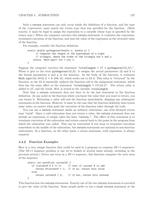 CHAPTER 4. SUBROUTINES 137
Such a return statement can only occur inside the deﬁnition of a function, and the type
of the expression must match the return type that was speciﬁed for the function. (More
exactly, it must be legal to assign the expression to a variable whose type is speciﬁed by the
return type.) When the computer executes this return statement, it evaluates the expression,
terminates execution of the function, and uses the value of the expression as the returned value
of the function.
For example, consider the function deﬁnition
static double pythagoras(double x, double y) {
// Computes the length of the hypotenuse of a right
// triangle, where the sides of the triangle are x and y.
return Math.sqrt( x*x + y*y );
}
Suppose the computer executes the statement “totalLength = 17 + pythagoras(12,5);”.
When it gets to the term pythagoras(12,5), it assigns the actual parameters 12 and 5 to
the formal parameters x and y in the function. In the body of the function, it evaluates
Math.sqrt(12.0*12.0 + 5.0*5.0), which works out to 13.0. This value is “returned” by the
function, so the 13.0 essentially replaces the function call in the assignment statement, which
then has the same eﬀect as the statement “totalLength = 17+13.0 ”. The return value is
added to 17, and the result, 30.0, is stored in the variable, totalLength.
Note that a return statement does not have to be the last statement in the function
deﬁnition. At any point in the function where you know the value that you want to return, you
can return it. Returning a value will end the function immediately, skipping any subsequent
statements in the function. However, it must be the case that the function deﬁnitely does return
some value, no matter what path the execution of the function takes through the code.
You can use a return statement inside an ordinary subroutine, one with declared return
type “void”. Since a void subroutine does not return a value, the return statement does not
include an expression; it simply takes the form “return;”. The eﬀect of this statement is to
terminate execution of the subroutine and return control back to the point in the program from
which the subroutine was called. This can be convenient if you want to terminate execution
somewhere in the middle of the subroutine, but return statements are optional in non-function
subroutines. In a function, on the other hand, a return statement, with expression, is always
required.
4.4.2 Function Examples
Here is a very simple function that could be used in a program to compute 3N+1 sequences.
(The 3N+1 sequence problem is one we’ve looked at several times already, including in the
previous section.) Given one term in a 3N+1 sequence, this function computes the next term
of the sequence:
static int nextN(int currentN) {
if (currentN % 2 == 1) // test if current N is odd
return 3*currentN + 1; // if so, return this value
else
return currentN / 2; // if not, return this instead
}
This function has two return statements. Exactly one of the two return statements is executed
to give the value of the function. Some people prefer to use a single return statement at the
 
