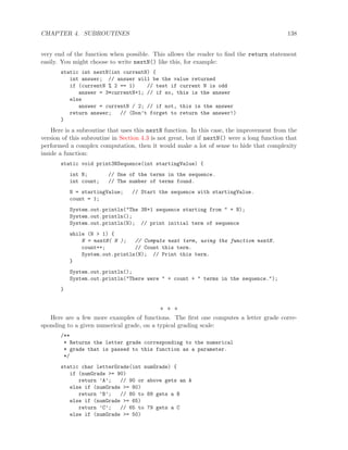 CHAPTER 4. SUBROUTINES 138
very end of the function when possible. This allows the reader to ﬁnd the return statement
easily. You might choose to write nextN() like this, for example:
static int nextN(int currentN) {
int answer; // answer will be the value returned
if (currentN % 2 == 1) // test if current N is odd
answer = 3*currentN+1; // if so, this is the answer
else
answer = currentN / 2; // if not, this is the answer
return answer; // (Don’t forget to return the answer!)
}
Here is a subroutine that uses this nextN function. In this case, the improvement from the
version of this subroutine in Section 4.3 is not great, but if nextN() were a long function that
performed a complex computation, then it would make a lot of sense to hide that complexity
inside a function:
static void print3NSequence(int startingValue) {
int N; // One of the terms in the sequence.
int count; // The number of terms found.
N = startingValue; // Start the sequence with startingValue.
count = 1;
System.out.println("The 3N+1 sequence starting from " + N);
System.out.println();
System.out.println(N); // print initial term of sequence
while (N > 1) {
N = nextN( N ); // Compute next term, using the function nextN.
count++; // Count this term.
System.out.println(N); // Print this term.
}
System.out.println();
System.out.println("There were " + count + " terms in the sequence.");
}
∗ ∗ ∗
Here are a few more examples of functions. The ﬁrst one computes a letter grade corre-
sponding to a given numerical grade, on a typical grading scale:
/**
* Returns the letter grade corresponding to the numerical
* grade that is passed to this function as a parameter.
*/
static char letterGrade(int numGrade) {
if (numGrade >= 90)
return ’A’; // 90 or above gets an A
else if (numGrade >= 80)
return ’B’; // 80 to 89 gets a B
else if (numGrade >= 65)
return ’C’; // 65 to 79 gets a C
else if (numGrade >= 50)
 