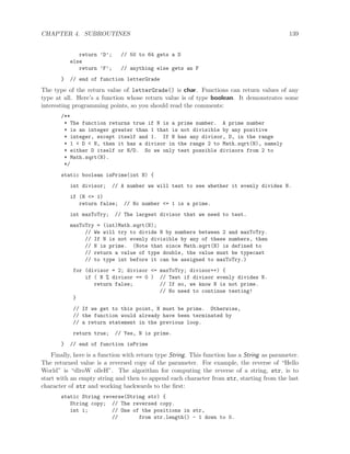 CHAPTER 4. SUBROUTINES 139
return ’D’; // 50 to 64 gets a D
else
return ’F’; // anything else gets an F
} // end of function letterGrade
The type of the return value of letterGrade() is char. Functions can return values of any
type at all. Here’s a function whose return value is of type boolean. It demonstrates some
interesting programming points, so you should read the comments:
/**
* The function returns true if N is a prime number. A prime number
* is an integer greater than 1 that is not divisible by any positive
* integer, except itself and 1. If N has any divisor, D, in the range
* 1 < D < N, then it has a divisor in the range 2 to Math.sqrt(N), namely
* either D itself or N/D. So we only test possible divisors from 2 to
* Math.sqrt(N).
*/
static boolean isPrime(int N) {
int divisor; // A number we will test to see whether it evenly divides N.
if (N <= 1)
return false; // No number <= 1 is a prime.
int maxToTry; // The largest divisor that we need to test.
maxToTry = (int)Math.sqrt(N);
// We will try to divide N by numbers between 2 and maxToTry.
// If N is not evenly divisible by any of these numbers, then
// N is prime. (Note that since Math.sqrt(N) is defined to
// return a value of type double, the value must be typecast
// to type int before it can be assigned to maxToTry.)
for (divisor = 2; divisor <= maxToTry; divisor++) {
if ( N % divisor == 0 ) // Test if divisor evenly divides N.
return false; // If so, we know N is not prime.
// No need to continue testing!
}
// If we get to this point, N must be prime. Otherwise,
// the function would already have been terminated by
// a return statement in the previous loop.
return true; // Yes, N is prime.
} // end of function isPrime
Finally, here is a function with return type String. This function has a String as parameter.
The returned value is a reversed copy of the parameter. For example, the reverse of “Hello
World” is “dlroW olleH”. The algorithm for computing the reverse of a string, str, is to
start with an empty string and then to append each character from str, starting from the last
character of str and working backwards to the ﬁrst:
static String reverse(String str) {
String copy; // The reversed copy.
int i; // One of the positions in str,
// from str.length() - 1 down to 0.
 