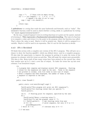 CHAPTER 4. SUBROUTINES 140
copy = ""; // Start with an empty string.
for ( i = str.length() - 1; i >= 0; i-- ) {
// Append i-th char of str to copy.
copy = copy + str.charAt(i);
}
return copy;
}
A palindrome is a string that reads the same backwards and forwards, such as “radar”. The
reverse() function could be used to check whether a string, word, is a palindrome by testing
“if (word.equals(reverse(word)))”.
By the way, a typical beginner’s error in writing functions is to print out the answer, instead
of returning it. This represents a fundamental misunderstanding. The task of a function
is to compute a value and return it to the point in the program where the function was called.
That’s where the value is used. Maybe it will be printed out. Maybe it will be assigned to a
variable. Maybe it will be used in an expression. But it’s not for the function to decide.
4.4.3 3N+1 Revisited
I’ll ﬁnish this section with a complete new version of the 3N+1 program. This will give me a
chance to show the function nextN(), which was deﬁned above, used in a complete program.
I’ll also take the opportunity to improve the program by getting it to print the terms of the
sequence in columns, with ﬁve terms on each line. This will make the output more presentable.
The idea is this: Keep track of how many terms have been printed on the current line; when
that number gets up to 5, start a new line of output. To make the terms line up into neat
columns, I use formatted output.
/**
* A program that computes and displays several 3N+1 sequences. Starting
* values for the sequences are input by the user. Terms in the sequence
* are printed in columns, with five terms on each line of output.
* After a sequence has been displayed, the number of terms in that
* sequence is reported to the user.
*/
public class ThreeN2 {
public static void main(String[] args) {
TextIO.putln("This program will print out 3N+1 sequences");
TextIO.putln("for starting values that you specify.");
TextIO.putln();
int K; // Starting point for sequence, specified by the user.
do {
TextIO.putln("Enter a starting value;");
TextIO.put("To end the program, enter 0: ");
K = TextIO.getInt(); // get starting value from user
if (K > 0) // print sequence, but only if K is > 0
print3NSequence(K);
} while (K > 0); // continue only if K > 0
} // end main
 
