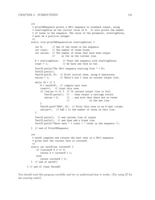 CHAPTER 4. SUBROUTINES 141
/**
* print3NSequence prints a 3N+1 sequence to standard output, using
* startingValue as the initial value of N. It also prints the number
* of terms in the sequence. The value of the parameter, startingValue,
* must be a positive integer.
*/
static void print3NSequence(int startingValue) {
int N; // One of the terms in the sequence.
int count; // The number of terms found.
int onLine; // The number of terms that have been output
// so far on the current line.
N = startingValue; // Start the sequence with startingValue;
count = 1; // We have one term so far.
TextIO.putln("The 3N+1 sequence starting from " + N);
TextIO.putln();
TextIO.put(N, 8); // Print initial term, using 8 characters.
onLine = 1; // There’s now 1 term on current output line.
while (N > 1) {
N = nextN(N); // compute next term
count++; // count this term
if (onLine == 5) { // If current output line is full
TextIO.putln(); // ...then output a carriage return
onLine = 0; // ...and note that there are no terms
// on the new line.
}
TextIO.putf("%8d", N); // Print this term in an 8-char column.
onLine++; // Add 1 to the number of terms on this line.
}
TextIO.putln(); // end current line of output
TextIO.putln(); // and then add a blank line
TextIO.putln("There were " + count + " terms in the sequence.");
} // end of Print3NSequence
/**
* nextN computes and returns the next term in a 3N+1 sequence,
* given that the current term is currentN.
*/
static int nextN(int currentN) {
if (currentN % 2 == 1)
return 3 * currentN + 1;
else
return currentN / 2;
} // end of nextN()
} // end of class ThreeN2
You should read this program carefully and try to understand how it works. (Try using 27 for
the starting value!)
 