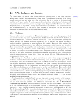 CHAPTER 4. SUBROUTINES 142
4.5 APIs, Packages, and Javadoc
As computers and their user interfaces have become easier to use, they have also (online)
become more complex for programmers to deal with. You can write programs for a simple
console-style user interface using just a few subroutines that write output to the console and
read the user’s typed replies. A modern graphical user interface, with windows, buttons, scroll
bars, menus, text-input boxes, and so on, might make things easier for the user, but it forces
the programmer to cope with a hugely expanded array of possibilities. The programmer sees
this increased complexity in the form of great numbers of subroutines that are provided for
managing the user interface, as well as for other purposes.
4.5.1 Toolboxes
Someone who wanted to program for Macintosh computers—and to produce programs that
look and behave the way users expect them to—had to deal with the Macintosh Toolbox, a
collection of well over a thousand diﬀerent subroutines. There are routines for opening and
closing windows, for drawing geometric ﬁgures and text to windows, for adding buttons to
windows, and for responding to mouse clicks on the window. There are other routines for
creating menus and for reacting to user selections from menus. Aside from the user interface,
there are routines for opening ﬁles and reading data from them, for communicating over a
network, for sending output to a printer, for handling communication between programs, and
in general for doing all the standard things that a computer has to do. Microsoft Windows
provides its own set of subroutines for programmers to use, and they are quite a bit diﬀerent
from the subroutines used on the Mac. Linux has several diﬀerent GUI toolboxes for the
programmer to choose from.
The analogy of a “toolbox” is a good one to keep in mind. Every programming project
involves a mixture of innovation and reuse of existing tools. A programmer is given a set of
tools to work with, starting with the set of basic tools that are built into the language: things
like variables, assignment statements, if statements, and loops. To these, the programmer can
add existing toolboxes full of routines that have already been written for performing certain
tasks. These tools, if they are well-designed, can be used as true black boxes: They can be called
to perform their assigned tasks without worrying about the particular steps they go through to
accomplish those tasks. The innovative part of programming is to take all these tools and apply
them to some particular project or problem (word-processing, keeping track of bank accounts,
processing image data from a space probe, Web browsing, computer games, . . . ). This is called
applications programming.
A software toolbox is a kind of black box, and it presents a certain interface to the program-
mer. This interface is a speciﬁcation of what routines are in the toolbox, what parameters they
use, and what tasks they perform. This information constitutes the API , or Applications
Programming Interface, associated with the toolbox. The Macintosh API is a speciﬁcation
of all the routines available in the Macintosh Toolbox. A company that makes some hard-
ware device—say a card for connecting a computer to a network—might publish an API for
that device consisting of a list of routines that programmers can call in order to communicate
with and control the device. Scientists who write a set of routines for doing some kind of
complex computation—such as solving “diﬀerential equations,” say—would provide an API to
allow others to use those routines without understanding the details of the computations they
perform.
∗ ∗ ∗
 