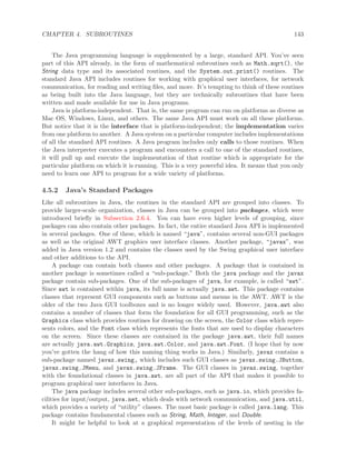 CHAPTER 4. SUBROUTINES 143
The Java programming language is supplemented by a large, standard API. You’ve seen
part of this API already, in the form of mathematical subroutines such as Math.sqrt(), the
String data type and its associated routines, and the System.out.print() routines. The
standard Java API includes routines for working with graphical user interfaces, for network
communication, for reading and writing ﬁles, and more. It’s tempting to think of these routines
as being built into the Java language, but they are technically subroutines that have been
written and made available for use in Java programs.
Java is platform-independent. That is, the same program can run on platforms as diverse as
Mac OS, Windows, Linux, and others. The same Java API must work on all these platforms.
But notice that it is the interface that is platform-independent; the implementation varies
from one platform to another. A Java system on a particular computer includes implementations
of all the standard API routines. A Java program includes only calls to those routines. When
the Java interpreter executes a program and encounters a call to one of the standard routines,
it will pull up and execute the implementation of that routine which is appropriate for the
particular platform on which it is running. This is a very powerful idea. It means that you only
need to learn one API to program for a wide variety of platforms.
4.5.2 Java’s Standard Packages
Like all subroutines in Java, the routines in the standard API are grouped into classes. To
provide larger-scale organization, classes in Java can be grouped into packages, which were
introduced brieﬂy in Subsection 2.6.4. You can have even higher levels of grouping, since
packages can also contain other packages. In fact, the entire standard Java API is implemented
in several packages. One of these, which is named “java”, contains several non-GUI packages
as well as the original AWT graphics user interface classes. Another package, “javax”, was
added in Java version 1.2 and contains the classes used by the Swing graphical user interface
and other additions to the API.
A package can contain both classes and other packages. A package that is contained in
another package is sometimes called a “sub-package.” Both the java package and the javax
package contain sub-packages. One of the sub-packages of java, for example, is called “awt”.
Since awt is contained within java, its full name is actually java.awt. This package contains
classes that represent GUI components such as buttons and menus in the AWT. AWT is the
older of the two Java GUI toolboxes and is no longer widely used. However, java.awt also
contains a number of classes that form the foundation for all GUI programming, such as the
Graphics class which provides routines for drawing on the screen, the Color class which repre-
sents colors, and the Font class which represents the fonts that are used to display characters
on the screen. Since these classes are contained in the package java.awt, their full names
are actually java.awt.Graphics, java.awt.Color, and java.awt.Font. (I hope that by now
you’ve gotten the hang of how this naming thing works in Java.) Similarly, javax contains a
sub-package named javax.swing, which includes such GUI classes as javax.swing.JButton,
javax.swing.JMenu, and javax.swing.JFrame. The GUI classes in javax.swing, together
with the foundational classes in java.awt, are all part of the API that makes it possible to
program graphical user interfaces in Java.
The java package includes several other sub-packages, such as java.io, which provides fa-
cilities for input/output, java.net, which deals with network communication, and java.util,
which provides a variety of “utility” classes. The most basic package is called java.lang. This
package contains fundamental classes such as String, Math, Integer, and Double.
It might be helpful to look at a graphical representation of the levels of nesting in the
 