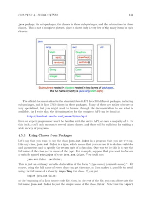 CHAPTER 4. SUBROUTINES 144
java package, its sub-packages, the classes in those sub-packages, and the subroutines in those
classes. This is not a complete picture, since it shows only a very few of the many items in each
element:
The oﬃcial documentation for the standard Java 6 API lists 203 diﬀerent packages, including
sub-packages, and it lists 3793 classes in these packages. Many of these are rather obscure or
very specialized, but you might want to browse through the documentation to see what is
available. As I write this, the documentation for the complete API can be found at
http://download.oracle.com/javase/6/docs/api/
Even an expert programmer won’t be familiar with the entire API, or even a majority of it. In
this book, you’ll only encounter several dozen classes, and those will be suﬃcient for writing a
wide variety of programs.
4.5.3 Using Classes from Packages
Let’s say that you want to use the class java.awt.Color in a program that you are writing.
Like any class, java.awt.Color is a type, which means that you can use it to declare variables
and parameters and to specify the return type of a function. One way to do this is to use the
full name of the class as the name of the type. For example, suppose that you want to declare
a variable named rectColor of type java.awt.Color. You could say:
java.awt.Color rectColor;
This is just an ordinary variable declaration of the form “ type-name variable-name ;”. Of
course, using the full name of every class can get tiresome, so Java makes it possible to avoid
using the full name of a class by importing the class. If you put
import java.awt.Color;
at the beginning of a Java source code ﬁle, then, in the rest of the ﬁle, you can abbreviate the
full name java.awt.Color to just the simple name of the class, Color. Note that the import
 