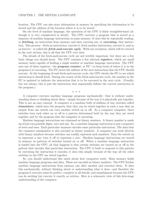 CHAPTER 1. THE MENTAL LANDSCAPE 2
location. The CPU can also store information in memory by specifying the information to be
stored and the address of the location where it is to be stored.
On the level of machine language, the operation of the CPU is fairly straightforward (al-
though it is very complicated in detail). The CPU executes a program that is stored as a
sequence of machine language instructions in main memory. It does this by repeatedly reading,
or fetching, an instruction from memory and then carrying out, or executing, that instruc-
tion. This process—fetch an instruction, execute it, fetch another instruction, execute it, and so
on forever—is called the fetch-and-execute cycle. With one exception, which will be covered
in the next section, this is all that the CPU ever does.
The details of the fetch-and-execute cycle are not terribly important, but there are a few
basic things you should know. The CPU contains a few internal registers, which are small
memory units capable of holding a single number or machine language instruction. The CPU
uses one of these registers—the program counter, or PC—to keep track of where it is in the
program it is executing. The PC stores the address of the next instruction that the CPU should
execute. At the beginning of each fetch-and-execute cycle, the CPU checks the PC to see which
instruction it should fetch. During the course of the fetch-and-execute cycle, the number in the
PC is updated to indicate the instruction that is to be executed in the next cycle. (Usually,
but not always, this is just the instruction that sequentially follows the current instruction in
the program.)
∗ ∗ ∗
A computer executes machine language programs mechanically—that is without under-
standing them or thinking about them—simply because of the way it is physically put together.
This is not an easy concept. A computer is a machine built of millions of tiny switches called
transistors, which have the property that they can be wired together in such a way that an
output from one switch can turn another switch on or oﬀ. As a computer computes, these
switches turn each other on or oﬀ in a pattern determined both by the way they are wired
together and by the program that the computer is executing.
Machine language instructions are expressed as binary numbers. A binary number is made
up of just two possible digits, zero and one. So, a machine language instruction is just a sequence
of zeros and ones. Each particular sequence encodes some particular instruction. The data that
the computer manipulates is also encoded as binary numbers. A computer can work directly
with binary numbers because switches can readily represent such numbers: Turn the switch on
to represent a one; turn it oﬀ to represent a zero. Machine language instructions are stored
in memory as patterns of switches turned on or oﬀ. When a machine language instruction
is loaded into the CPU, all that happens is that certain switches are turned on or oﬀ in the
pattern that encodes that particular instruction. The CPU is built to respond to this pattern
by executing the instruction it encodes; it does this simply because of the way all the other
switches in the CPU are wired together.
So, you should understand this much about how computers work: Main memory holds
machine language programs and data. These are encoded as binary numbers. The CPU fetches
machine language instructions from memory one after another and executes them. It does
this mechanically, without thinking about or understanding what it does—and therefore the
program it executes must be perfect, complete in all details, and unambiguous because the CPU
can do nothing but execute it exactly as written. Here is a schematic view of this ﬁrst-stage
understanding of the computer:
 
