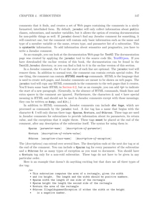 CHAPTER 4. SUBROUTINES 147
comments that it ﬁnds, and creates a set of Web pages containing the comments in a nicely
formatted, interlinked form. By default, javadoc will only collect information about public
classes, subroutines, and member variables, but it allows the option of creating documentation
for non-public things as well. If javadoc doesn’t ﬁnd any Javadoc comment for something, it
will construct one, but the comment will contain only basic information such as the name and
type of a member variable or the name, return type, and parameter list of a subroutine. This
is syntactic information. To add information about semantics and pragmatics, you have to
write a Javadoc comment.
As an example, you can look at the documentation Web page for TextIO. The documentation
page was created by applying the javadoc tool to the source code ﬁle, TextIO.java. If you
have downloaded the on-line version of this book, the documentation can be found in the
TextIO Javadoc directory, or you can ﬁnd a link to it in the on-line version of this section.
In a Javadoc comment, the *’s at the start of each line are optional. The javadoc tool will
remove them. In addition to normal text, the comment can contain certain special codes. For
one thing, the comment can contain HTML mark-up commands. HTML is the language that
is used to create web pages, and Javadoc comments are meant to be shown on web pages. The
javadoc tool will copy any HTML commands in the comments to the web pages that it creates.
You’ll learn some basic HTML in Section 6.2, but as an example, you can add <p> to indicate
the start of a new paragraph. (Generally, in the absence of HTML commands, blank lines and
extra spaces in the comment are ignored. Furthermore, the characters & and < have special
meaning in HTML and should not be used in Javadoc comments except with those meanings;
they can be written as &amp; and <.)
In addition to HTML commands, Javadoc comments can include doc tags, which are
processed as commands by the javadoc tool. A doc tag has a name that begins with the
character @. I will only discuss three tags: @param, @return, and @throws. These tags are used
in Javadoc comments for subroutines to provide information about its parameters, its return
value, and the exceptions that it might throw. These tags must be placed at the end of the
comment, after any description of the subroutine itself. The syntax for using them is:
@param parameter-name description-of-parameter
@return description-of-return-value
@throws exception-class-name description-of-exception
The descriptions can extend over several lines. The description ends at the next doc tag or at
the end of the comment. You can include a @param tag for every parameter of the subroutine
and a @throws for as many types of exception as you want to document. You should have
a @return tag only for a non-void subroutine. These tags do not have to be given in any
particular order.
Here is an example that doesn’t do anything exciting but that does use all three types of
doc tag:
/**
* This subroutine computes the area of a rectangle, given its width
* and its height. The length and the width should be positive numbers.
* @param width the length of one side of the rectangle
* @param height the length the second side of the rectangle
* @return the area of the rectangle
* @throws IllegalArgumentException if either the width or the height
* is a negative number.
 