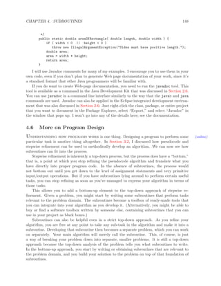 CHAPTER 4. SUBROUTINES 148
*/
public static double areaOfRectangle( double length, double width ) {
if ( width < 0 || height < 0 )
throw new IllegalArgumentException("Sides must have positive length.");
double area;
area = width * height;
return area;
}
I will use Javadoc comments for many of my examples. I encourage you to use them in your
own code, even if you don’t plan to generate Web page documentation of your work, since it’s
a standard format that other Java programmers will be familiar with.
If you do want to create Web-page documentation, you need to run the javadoc tool. This
tool is available as a command in the Java Development Kit that was discussed in Section 2.6.
You can use javadoc in a command line interface similarly to the way that the javac and java
commands are used. Javadoc can also be applied in the Eclipse integrated development environ-
ment that was also discussed in Section 2.6: Just right-click the class, package, or entire project
that you want to document in the Package Explorer, select “Export,” and select “Javadoc” in
the window that pops up. I won’t go into any of the details here; see the documentation.
4.6 More on Program Design
Understanding how programs work is one thing. Designing a program to perform some (online)
particular task is another thing altogether. In Section 3.2, I discussed how pseudocode and
stepwise reﬁnement can be used to methodically develop an algorithm. We can now see how
subroutines can ﬁt into the process.
Stepwise reﬁnement is inherently a top-down process, but the process does have a “bottom,”
that is, a point at which you stop reﬁning the pseudocode algorithm and translate what you
have directly into proper program code. In the absence of subroutines, the process would
not bottom out until you get down to the level of assignment statements and very primitive
input/output operations. But if you have subroutines lying around to perform certain useful
tasks, you can stop reﬁning as soon as you’ve managed to express your algorithm in terms of
those tasks.
This allows you to add a bottom-up element to the top-down approach of stepwise re-
ﬁnement. Given a problem, you might start by writing some subroutines that perform tasks
relevant to the problem domain. The subroutines become a toolbox of ready-made tools that
you can integrate into your algorithm as you develop it. (Alternatively, you might be able to
buy or ﬁnd a software toolbox written by someone else, containing subroutines that you can
use in your project as black boxes.)
Subroutines can also be helpful even in a strict top-down approach. As you reﬁne your
algorithm, you are free at any point to take any sub-task in the algorithm and make it into a
subroutine. Developing that subroutine then becomes a separate problem, which you can work
on separately. Your main algorithm will merely call the subroutine. This, of course, is just
a way of breaking your problem down into separate, smaller problems. It is still a top-down
approach because the top-down analysis of the problem tells you what subroutines to write.
In the bottom-up approach, you start by writing or obtaining subroutines that are relevant to
the problem domain, and you build your solution to the problem on top of that foundation of
subroutines.
 