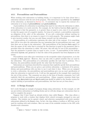 CHAPTER 4. SUBROUTINES 149
4.6.1 Preconditions and Postconditions
When working with subroutines as building blocks, it is important to be clear about how a
subroutine interacts with the rest of the program. This interaction is speciﬁed by the contract
of the subroutine, as discussed in Section 4.1. A convenient way to express the contract of a
subroutine is in terms of preconditions and postconditions.
A precondition of a subroutine is something that must be true when the subroutine is called,
if the subroutine is to work correctly. For example, for the built-in function Math.sqrt(x), a
precondition is that the parameter, x, is greater than or equal to zero, since it is not possible
to take the square root of a negative number. In terms of a contract, a precondition represents
an obligation of the caller of the subroutine. If you call a subroutine without meeting its
precondition, then there is no reason to expect it to work properly. The program might crash
or give incorrect results, but you can only blame yourself, not the subroutine.
A postcondition of a subroutine represents the other side of the contract. It is something
that will be true after the subroutine has run (assuming that its preconditions were met—and
that there are no bugs in the subroutine). The postcondition of the function Math.sqrt() is
that the square of the value that is returned by this function is equal to the parameter that is
provided when the subroutine is called. Of course, this will only be true if the precondition—
that the parameter is greater than or equal to zero—is met. A postcondition of the built-in
subroutine System.out.print(x) is that the value of the parameter has been displayed on the
screen.
Preconditions most often give restrictions on the acceptable values of parameters, as in the
example of Math.sqrt(x). However, they can also refer to global variables that are used in
the subroutine. The postcondition of a subroutine speciﬁes the task that it performs. For a
function, the postcondition should specify the value that the function returns.
Subroutines are sometimes described by comments that explicitly specify their preconditions
and postconditions. When you are given a pre-written subroutine, a statement of its precon-
ditions and postconditions tells you how to use it and what it does. When you are assigned
to write a subroutine, the preconditions and postconditions give you an exact speciﬁcation of
what the subroutine is expected to do. I will use this approach in the example that constitutes
the rest of this section. The comments are given in the form of Javadoc comments, but I will
explicitly label the preconditions and postconditions. (Many computer scientists think that
new doc tags @precondition and @postcondition should be added to the Javadoc system for
explicit labeling of preconditions and postconditions, but that has not yet been done.)
4.6.2 A Design Example
Let’s work through an example of program design using subroutines. In this example, we will
use pre-written subroutines as building blocks and we will also design new subroutines that we
need to complete the project.
Suppose that I have found an already-written class called Mosaic. This class allows a
program to work with a window that displays little colored rectangles arranged in rows and
columns. The window can be opened, closed, and otherwise manipulated with static member
subroutines deﬁned in the Mosaic class. In fact, the class deﬁnes a toolbox or API that can be
used for working with such windows. Here are some of the available routines in the API, with
Javadoc-style comments:
/**
* Opens a "mosaic" window on the screen.
 