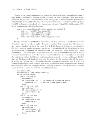 CHAPTER 4. SUBROUTINES 153
Turning to the changeToRandomColor subroutine, we already have a method in the Mosaic
class, Mosaic.setColor(), that can be used to change the color of a square. If we want a ran-
dom color, we just have to choose random values for r, g, and b. According to the precondition
of the Mosaic.setColor() subroutine, these random values must be integers in the range from
0 to 255. A formula for randomly selecting such an integer is “(int)(256*Math.random())”.
So the random color subroutine becomes:
static void changeToRandomColor(int rowNum, int colNum) {
int red = (int)(256*Math.random());
int green = (int)(256*Math.random());
int blue = (int)(256*Math.random());
mosaic.setColor(rowNum,colNum,red,green,blue);
}
Finally, consider the randomMove subroutine, which is supposed to randomly move the
disturbance up, down, left, or right. To make a random choice among four directions, we
can choose a random integer in the range 0 to 3. If the integer is 0, move in one direction;
if it is 1, move in another direction; and so on. The position of the disturbance is given
by the variables currentRow and currentColumn. To “move up” means to subtract 1 from
currentRow. This leaves open the question of what to do if currentRow becomes -1, which
would put the disturbance above the window (which would violate the precondition of several of
the Mosaic subroutines that the row and column numbers must be in the valid range). Rather
than let this happen, I decide to move the disturbance to the opposite edge of the applet
by setting currentRow to 9. (Remember that the 10 rows are numbered from 0 to 9.) An
alternative to jumping to the opposite edge would be to simply do nothing in this case. Moving
the disturbance down, left, or right is handled similarly. If we use a switch statement to decide
which direction to move, the code for randomMove becomes:
int directionNum;
directionNum = (int)(4*Math.random());
switch (directionNum) {
case 0: // move up
currentRow--;
if (currentRow < 0) // CurrentRow is outside the mosaic;
currentRow = 9; // move it to the opposite edge.
break;
case 1: // move right
currentColumn++;
if (currentColumn >= 20)
currentColumn = 0;
break;
case 2: // move down
currentRow++;
if (currentRow >= 10)
currentRow = 0;
break;
case 3: // move left
currentColumn--;
if (currentColumn < 0)
currentColumn = 19;
break;
}
 