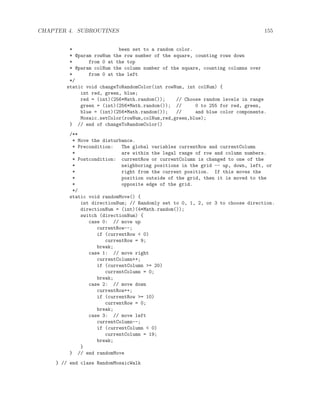CHAPTER 4. SUBROUTINES 155
* been set to a random color.
* @param rowNum the row number of the square, counting rows down
* from 0 at the top
* @param colNum the column number of the square, counting columns over
* from 0 at the left
*/
static void changeToRandomColor(int rowNum, int colNum) {
int red, green, blue;
red = (int)(256*Math.random()); // Choose random levels in range
green = (int)(256*Math.random()); // 0 to 255 for red, green,
blue = (int)(256*Math.random()); // and blue color components.
Mosaic.setColor(rowNum,colNum,red,green,blue);
} // end of changeToRandomColor()
/**
* Move the disturbance.
* Precondition: The global variables currentRow and currentColumn
* are within the legal range of row and column numbers.
* Postcondition: currentRow or currentColumn is changed to one of the
* neighboring positions in the grid -- up, down, left, or
* right from the current position. If this moves the
* position outside of the grid, then it is moved to the
* opposite edge of the grid.
*/
static void randomMove() {
int directionNum; // Randomly set to 0, 1, 2, or 3 to choose direction.
directionNum = (int)(4*Math.random());
switch (directionNum) {
case 0: // move up
currentRow--;
if (currentRow < 0)
currentRow = 9;
break;
case 1: // move right
currentColumn++;
if (currentColumn >= 20)
currentColumn = 0;
break;
case 2: // move down
currentRow++;
if (currentRow >= 10)
currentRow = 0;
break;
case 3: // move left
currentColumn--;
if (currentColumn < 0)
currentColumn = 19;
break;
}
} // end randomMove
} // end class RandomMosaicWalk
 