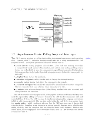 CHAPTER 1. THE MENTAL LANDSCAPE 3
Data to memory
Data from memory
Address for
reading/writing
data
1011100001
Program
counter:
CPU
Memory
(Location 0)
(Location 1)
(Location 2)
(Location 3)
(Location 10)
00101110
11010011
01010011
00010000
10111111
10100110
11101001
00000111
10100110
00010001
00111110
1.2 Asynchronous Events: Polling Loops and Interrupts
The CPU spends almost all of its time fetching instructions from memory and executing (online)
them. However, the CPU and main memory are only two out of many components in a real
computer system. A complete system contains other devices such as:
• A hard disk for storing programs and data ﬁles. (Note that main memory holds only
a comparatively small amount of information, and holds it only as long as the power is
turned on. A hard disk is used for permanent storage of larger amounts of information,
but programs have to be loaded from disk into main memory before they can actually be
executed.)
• A keyboard and mouse for user input.
• A monitor and printer which can be used to display the computer’s output.
• An audio output device that allows the computer to play sounds.
• A network interface that allows the computer to communicate with other computers
that are connected to it on a network, either wirelessly or by wire.
• A scanner that converts images into coded binary numbers that can be stored and
manipulated on the computer.
The list of devices is entirely open ended, and computer systems are built so that they can
easily be expanded by adding new devices. Somehow the CPU has to communicate with and
control all these devices. The CPU can only do this by executing machine language instructions
(which is all it can do, period). The way this works is that for each device in a system, there
is a device driver, which consists of software that the CPU executes when it has to deal
with the device. Installing a new device on a system generally has two steps: plugging the
device physically into the computer, and installing the device driver software. Without the
device driver, the actual physical device would be useless, since the CPU would not be able to
communicate with it.
∗ ∗ ∗
 