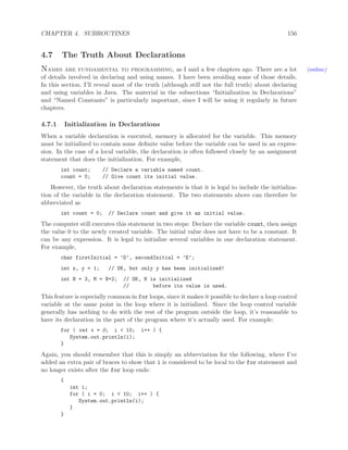 CHAPTER 4. SUBROUTINES 156
4.7 The Truth About Declarations
Names are fundamental to programming, as I said a few chapters ago. There are a lot (online)
of details involved in declaring and using names. I have been avoiding some of those details.
In this section, I’ll reveal most of the truth (although still not the full truth) about declaring
and using variables in Java. The material in the subsections “Initialization in Declarations”
and “Named Constants” is particularly important, since I will be using it regularly in future
chapters.
4.7.1 Initialization in Declarations
When a variable declaration is executed, memory is allocated for the variable. This memory
must be initialized to contain some deﬁnite value before the variable can be used in an expres-
sion. In the case of a local variable, the declaration is often followed closely by an assignment
statement that does the initialization. For example,
int count; // Declare a variable named count.
count = 0; // Give count its initial value.
However, the truth about declaration statements is that it is legal to include the initializa-
tion of the variable in the declaration statement. The two statements above can therefore be
abbreviated as
int count = 0; // Declare count and give it an initial value.
The computer still executes this statement in two steps: Declare the variable count, then assign
the value 0 to the newly created variable. The initial value does not have to be a constant. It
can be any expression. It is legal to initialize several variables in one declaration statement.
For example,
char firstInitial = ’D’, secondInitial = ’E’;
int x, y = 1; // OK, but only y has been initialized!
int N = 3, M = N+2; // OK, N is initialized
// before its value is used.
This feature is especially common in for loops, since it makes it possible to declare a loop control
variable at the same point in the loop where it is initialized. Since the loop control variable
generally has nothing to do with the rest of the program outside the loop, it’s reasonable to
have its declaration in the part of the program where it’s actually used. For example:
for ( int i = 0; i < 10; i++ ) {
System.out.println(i);
}
Again, you should remember that this is simply an abbreviation for the following, where I’ve
added an extra pair of braces to show that i is considered to be local to the for statement and
no longer exists after the for loop ends:
{
int i;
for ( i = 0; i < 10; i++ ) {
System.out.println(i);
}
}
 