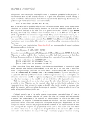 CHAPTER 4. SUBROUTINES 158
using named constants to give meaningful names to important quantities in the program. A
recommended style rule for named constants is to give them names that consist entirely of
upper case letters, with underscore characters to separate words if necessary. For example, the
preferred style for the interest rate constant would be
final static double INTEREST RATE = 0.05;
This is the style that is generally used in Java’s standard classes, which deﬁne many named
constants. For example, we have already seen that the Math class contains a variable Math.PI.
This variable is declared in the Math class as a “public ﬁnal static” variable of type double.
Similarly, the Color class contains named constants such as Color.RED and Color.YELLOW
which are public ﬁnal static variables of type Color. Many named constants are created just to
give meaningful names to be used as parameters in subroutine calls. For example, the standard
class named Font contains named constants Font.PLAIN, Font.BOLD, and Font.ITALIC. These
constants are used for specifying diﬀerent styles of text when calling various subroutines in the
Font class.
Enumerated type constants (see Subsection 2.3.3) are also examples of named constants.
The enumerated type deﬁnition
enum Alignment { LEFT, RIGHT, CENTER }
deﬁnes the constants Alignment.LEFT, Alignment.RIGHT, and Alignment.CENTER. Technically,
Alignment is a class, and the three constants are public ﬁnal static members of that class.
Deﬁning the enumerated type is similar to deﬁning three constants of type, say, int:
public static final int ALIGNMENT LEFT = 0;
public static final int ALIGNMNENT RIGHT = 1;
public static final int ALIGNMENT CENTER = 2;
In fact, this is how things were generally done before the introduction of enumerated types,
and it is what is done with the constants Font.PLAIN, Font.BOLD, and Font.ITALIC mentioned
above. Using the integer constants, you could deﬁne a variable of type int and assign it the
values ALIGNMENT LEFT, ALIGNMENT RIGHT, or ALIGNMENT CENTER to represent diﬀerent types
of alignment. The only problem with this is that the computer has no way of knowing that you
intend the value of the variable to represent an alignment, and it will not raise any objection if
the value that is assigned to the variable is not one of the three valid alignment values.
With the enumerated type, on the other hand, the only values that can be assigned to
a variable of type Alignment are the constant values that are listed in the deﬁnition of the
enumerated type. Any attempt to assign an invalid value to the variable is a syntax error
which the computer will detect when the program is compiled. This extra safety is one of the
major advantages of enumerated types.
∗ ∗ ∗
Curiously enough, one of the major reasons to use named constants is that it’s easy to
change the value of a named constant. Of course, the value can’t change while the program
is running. But between runs of the program, it’s easy to change the value in the source code
and recompile the program. Consider the interest rate example. It’s quite possible that the
value of the interest rate is used many times throughout the program. Suppose that the bank
changes the interest rate and the program has to be modiﬁed. If the literal number 0.05 were
used throughout the program, the programmer would have to track down each place where
the interest rate is used in the program and change the rate to the new value. (This is made
even harder by the fact that the number 0.05 might occur in the program with other meanings
 