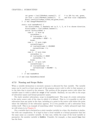CHAPTER 4. SUBROUTINES 160
int green = (int)(256*Math.random()); // 0 to 255 for red, green,
int blue = (int)(256*Math.random()); // and blue color components.
Mosaic.setColor(rowNum,colNum,red,green,blue);
} // end changeToRandomColor
static void randomMove() {
int directionNum; // Randomly set to 0, 1, 2, or 3 to choose direction.
directionNum = (int)(4*Math.random());
switch (directionNum) {
case 0: // move up
currentRow--;
if (currentRow < 0)
currentRow = ROWS - 1;
break;
case 1: // move right
currentColumn++;
if (currentColumn >= COLUMNS)
currentColumn = 0;
break;
case 2: // move down
currentRow ++;
if (currentRow >= ROWS)
currentRow = 0;
break;
case 3: // move left
currentColumn--;
if (currentColumn < 0)
currentColumn = COLUMNS - 1;
break;
}
} // end randomMove
} // end class RandomMosaicWalk2
4.7.3 Naming and Scope Rules
When a variable declaration is executed, memory is allocated for that variable. The variable
name can be used in at least some part of the program source code to refer to that memory or
to the data that is stored in the memory. The portion of the program source code where the
variable name is valid is called the scope of the variable. Similarly, we can refer to the scope
of subroutine names and formal parameter names.
For static member subroutines, scope is straightforward. The scope of a static subroutine
is the entire source code of the class in which it is deﬁned. That is, it is possible to call the
subroutine from any point in the class, including at a point in the source code before the point
where the deﬁnition of the subroutine appears. It is even possible to call a subroutine from
within itself. This is an example of something called “recursion,” a fairly advanced topic that
we will return to in Chapter 9.
For a variable that is declared as a static member variable in a class, the situation is similar,
but with one complication. It is legal to have a local variable or a formal parameter that has
the same name as a member variable. In that case, within the scope of the local variable or
parameter, the member variable is hidden. Consider, for example, a class named Game that
has the form:
 