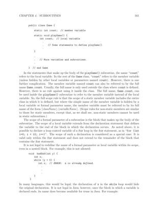 CHAPTER 4. SUBROUTINES 161
public class Game {
static int count; // member variable
static void playGame() {
int count; // local variable
.
. // Some statements to define playGame()
.
}
.
. // More variables and subroutines.
.
} // end Game
In the statements that make up the body of the playGame() subroutine, the name “count”
refers to the local variable. In the rest of the Game class, “count” refers to the member variable
(unless hidden by other local variables or parameters named count). However, there is one
further complication. The member variable named count can also be referred to by the full
name Game.count. Usually, the full name is only used outside the class where count is deﬁned.
However, there is no rule against using it inside the class. The full name, Game.count, can
be used inside the playGame() subroutine to refer to the member variable instead of the local
variable. So, the full scope rule is that the scope of a static member variable includes the entire
class in which it is deﬁned, but where the simple name of the member variable is hidden by a
local variable or formal parameter name, the member variable must be referred to by its full
name of the form className . variableName . (Scope rules for non-static members are similar
to those for static members, except that, as we shall see, non-static members cannot be used
in static subroutines.)
The scope of a formal parameter of a subroutine is the block that makes up the body of the
subroutine. The scope of a local variable extends from the declaration statement that deﬁnes
the variable to the end of the block in which the declaration occurs. As noted above, it is
possible to declare a loop control variable of a for loop in the for statement, as in “for (int
i=0; i < 10; i++)”. The scope of such a declaration is considered as a special case: It is
valid only within the for statement and does not extend to the remainder of the block that
contains the for statement.
It is not legal to redeﬁne the name of a formal parameter or local variable within its scope,
even in a nested block. For example, this is not allowed:
void badSub(int y) {
int x;
while (y > 0) {
int x; // ERROR: x is already defined.
.
.
.
}
}
In many languages, this would be legal; the declaration of x in the while loop would hide
the original declaration. It is not legal in Java; however, once the block in which a variable is
declared ends, its name does become available for reuse in Java. For example:
 