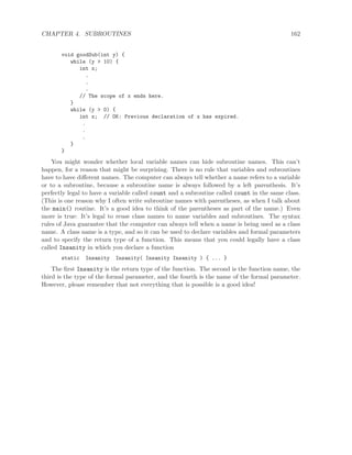 CHAPTER 4. SUBROUTINES 162
void goodSub(int y) {
while (y > 10) {
int x;
.
.
.
// The scope of x ends here.
}
while (y > 0) {
int x; // OK: Previous declaration of x has expired.
.
.
.
}
}
You might wonder whether local variable names can hide subroutine names. This can’t
happen, for a reason that might be surprising. There is no rule that variables and subroutines
have to have diﬀerent names. The computer can always tell whether a name refers to a variable
or to a subroutine, because a subroutine name is always followed by a left parenthesis. It’s
perfectly legal to have a variable called count and a subroutine called count in the same class.
(This is one reason why I often write subroutine names with parentheses, as when I talk about
the main() routine. It’s a good idea to think of the parentheses as part of the name.) Even
more is true: It’s legal to reuse class names to name variables and subroutines. The syntax
rules of Java guarantee that the computer can always tell when a name is being used as a class
name. A class name is a type, and so it can be used to declare variables and formal parameters
and to specify the return type of a function. This means that you could legally have a class
called Insanity in which you declare a function
static Insanity Insanity( Insanity Insanity ) { ... }
The ﬁrst Insanity is the return type of the function. The second is the function name, the
third is the type of the formal parameter, and the fourth is the name of the formal parameter.
However, please remember that not everything that is possible is a good idea!
 