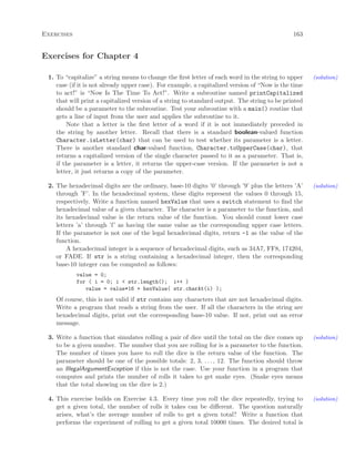 Exercises 163
Exercises for Chapter 4
1. To “capitalize” a string means to change the ﬁrst letter of each word in the string to upper (solution)
case (if it is not already upper case). For example, a capitalized version of “Now is the time
to act!” is “Now Is The Time To Act!”. Write a subroutine named printCapitalized
that will print a capitalized version of a string to standard output. The string to be printed
should be a parameter to the subroutine. Test your subroutine with a main() routine that
gets a line of input from the user and applies the subroutine to it.
Note that a letter is the ﬁrst letter of a word if it is not immediately preceded in
the string by another letter. Recall that there is a standard boolean-valued function
Character.isLetter(char) that can be used to test whether its parameter is a letter.
There is another standard char-valued function, Character.toUpperCase(char), that
returns a capitalized version of the single character passed to it as a parameter. That is,
if the parameter is a letter, it returns the upper-case version. If the parameter is not a
letter, it just returns a copy of the parameter.
2. The hexadecimal digits are the ordinary, base-10 digits ’0’ through ’9’ plus the letters ’A’ (solution)
through ’F’. In the hexadecimal system, these digits represent the values 0 through 15,
respectively. Write a function named hexValue that uses a switch statement to ﬁnd the
hexadecimal value of a given character. The character is a parameter to the function, and
its hexadecimal value is the return value of the function. You should count lower case
letters ’a’ through ’f’ as having the same value as the corresponding upper case letters.
If the parameter is not one of the legal hexadecimal digits, return -1 as the value of the
function.
A hexadecimal integer is a sequence of hexadecimal digits, such as 34A7, FF8, 174204,
or FADE. If str is a string containing a hexadecimal integer, then the corresponding
base-10 integer can be computed as follows:
value = 0;
for ( i = 0; i < str.length(); i++ )
value = value*16 + hexValue( str.charAt(i) );
Of course, this is not valid if str contains any characters that are not hexadecimal digits.
Write a program that reads a string from the user. If all the characters in the string are
hexadecimal digits, print out the corresponding base-10 value. If not, print out an error
message.
3. Write a function that simulates rolling a pair of dice until the total on the dice comes up (solution)
to be a given number. The number that you are rolling for is a parameter to the function.
The number of times you have to roll the dice is the return value of the function. The
parameter should be one of the possible totals: 2, 3, . . . , 12. The function should throw
an IllegalArgumentException if this is not the case. Use your function in a program that
computes and prints the number of rolls it takes to get snake eyes. (Snake eyes means
that the total showing on the dice is 2.)
4. This exercise builds on Exercise 4.3. Every time you roll the dice repeatedly, trying to (solution)
get a given total, the number of rolls it takes can be diﬀerent. The question naturally
arises, what’s the average number of rolls to get a given total? Write a function that
performs the experiment of rolling to get a given total 10000 times. The desired total is
 