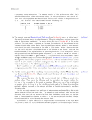 Exercises 164
a parameter to the subroutine. The average number of rolls is the return value. Each
individual experiment should be done by calling the function you wrote for Exercise 4.3.
Now, write a main program that will call your function once for each of the possible totals
(2, 3, ..., 12). It should make a table of the results, something like:
Total On Dice Average Number of Rolls
------------- -----------------------
2 35.8382
3 18.0607
. .
. .
5. The sample program RandomMosaicWalk.java from Section 4.6 shows a “disturbance” (solution)
that wanders around a grid of colored squares. When the disturbance visits a square, the
color of that square is changed. The applet at the bottom of Section 4.7 in the on-line
version of this book shows a variation on this idea. In this applet, all the squares start out
with the default color, black. Every time the disturbance visits a square, a small amount
is added to the green component of the color of that square. Write a subroutine that
will add 25 to the green component of one of the squares in the mosaic. The row and
column numbers of the square should be given as parameters to the subroutine. Recall
that you can discover the current green component of the square in row r and column c
with the function call Mosaic.getGreen(r,c). Use your subroutine as a substitute for the
changeToRandomColor() subroutine in the program RandomMosaicWalk2.java. (This is
the improved version of the program from Section 4.7 that uses named constants for the
number of rows, number of columns, and square size.) Set the number of rows and the
number of columns to 80. Set the square size to 5.
Don’t forget that you will need Mosaic.java and MosaicCanvas.java to compile and run
your program, since they deﬁne non-standard classes that are required by the program.
6. For this exercise, you will do something even more interesting with the Mosaic class that (solution)
was discussed in Section 4.6. (Again, don’t forget that you will need Mosaic.java and
MosaicCanvas.java.)
The program that you write for this exercise should start by ﬁlling a mosaic with
random colors. Then repeat the following until the user closes the mosaic window: Se-
lect one of the rectangles in the mosaic at random. Then select one of the neighboring
rectangles—above it, below it, to the left of it, or to the right of it. Copy the color of the
originally selected rectangle to the selected neighbor, so that the two rectangles now have
the same color.
As this process is repeated over and over, it becomes more and more likely that neigh-
boring squares will have the same color. The result is to build up larger color patches. On
the other hand, once the last square of a given color disappears, there is no way for that
color to ever reappear (extinction is forever!). If you let the program run long enough,
eventually the entire mosaic will be one uniform color.
You can ﬁnd an applet version of the program in the on-line version of this page. Here
is a picture of what the mosaic looks like after the program has been running for a while:
 