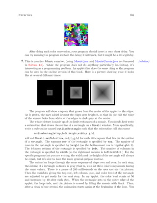 Exercises 165
After doing each color conversion, your program should insert a very short delay. You
can try running the program without the delay; it will work, but it might be a little glitchy.
7. This is another Mosaic exercise, (using Mosaic.java and MosaicCanvas.java as discussed (solution)
in Section 4.6). While the program does not do anything particularly interesting, it’s
interesting as a programming problem. An applet that does the same thing as the program
can be seen in the on-line version of this book. Here is a picture showing what it looks
like at several diﬀerent times:
The program will show a square that grows from the center of the applet to the edges.
As it grows, the part added around the edges gets brighter, so that in the end the color
of the square fades from white at the edges to dark gray at the center.
The whole picture is made up of the little rectangles of a mosaic. You should ﬁrst write
a subroutine that draws the outline of a rectangle on a Mosaic window. More speciﬁcally,
write a subroutine named outlineRectangle such that the subroutine call statement
outlineRectangle(top,left,height,width,r,g,b);
will call Mosaic.setColor(row,col,r,g,b) for each little square that lies on the outline
of a rectangle. The topmost row of the rectangle is speciﬁed by top. The number of
rows in the rectangle is speciﬁed by height (so the bottommost row is top+height-1).
The leftmost column of the rectangle is speciﬁed by left. The number of columns in
the rectangle is speciﬁed by width (so the rightmost column is left+width-1.) For the
speciﬁc program that you are writing, the width and the height of the rectangle will always
be equal, but it’s nice to have the more general-purpose routine.
The animation loops through the same sequence of steps over and over. In each step,
the outline of a rectangle is drawn in gray (that is, with all three color components having
the same value). There is a pause of 200 milliseconds so the user can see the picture.
Then the variables giving the top row, left column, size, and color level of the rectangle
are adjusted to get ready for the next step. In my applet, the color level starts at 50
and increases by 10 after each step. When the rectangle gets to the outer edge of the
applet, the loop ends, and the picture is erased by ﬁlling the mosaic with black. Then,
after a delay of one second, the animation starts again at the beginning of the loop. You
 