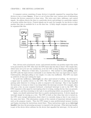CHAPTER 1. THE MENTAL LANDSCAPE 4
A computer system consisting of many devices is typically organized by connecting those
devices to one or more busses. A bus is a set of wires that carry various sorts of information
between the devices connected to those wires. The wires carry data, addresses, and control
signals. An address directs the data to a particular device and perhaps to a particular register
or location within that device. Control signals can be used, for example, by one device to alert
another that data is available for it on the data bus. A fairly simple computer system might
be organized like this:
Input/
Output
Controller
Data bus
Address bus
Control bus
CPU Empty Slot
for future
Expansion
Keyboard Network
Interface
......
Network Cable
Video
Controller
and
Monitor
Memory
Now, devices such as keyboard, mouse, and network interface can produce input that needs
to be processed by the CPU. How does the CPU know that the data is there? One simple idea,
which turns out to be not very satisfactory, is for the CPU to keep checking for incoming data
over and over. Whenever it ﬁnds data, it processes it. This method is called polling, since
the CPU polls the input devices continually to see whether they have any input data to report.
Unfortunately, although polling is very simple, it is also very ineﬃcient. The CPU can waste
an awful lot of time just waiting for input.
To avoid this ineﬃciency, interrupts are often used instead of polling. An interrupt is
a signal sent by another device to the CPU. The CPU responds to an interrupt signal by
putting aside whatever it is doing in order to respond to the interrupt. Once it has handled
the interrupt, it returns to what it was doing before the interrupt occurred. For example, when
you press a key on your computer keyboard, a keyboard interrupt is sent to the CPU. The
CPU responds to this signal by interrupting what it is doing, reading the key that you pressed,
processing it, and then returning to the task it was performing before you pressed the key.
Again, you should understand that this is a purely mechanical process: A device signals an
interrupt simply by turning on a wire. The CPU is built so that when that wire is turned on,
the CPU saves enough information about what it is currently doing so that it can return to
the same state later. This information consists of the contents of important internal registers
such as the program counter. Then the CPU jumps to some predetermined memory location
and begins executing the instructions stored there. Those instructions make up an interrupt
handler that does the processing necessary to respond to the interrupt. (This interrupt handler
is part of the device driver software for the device that signalled the interrupt.) At the end of
 