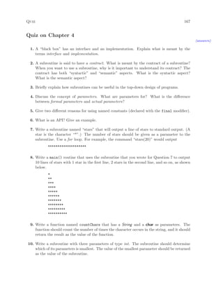 Quiz 167
Quiz on Chapter 4
(answers)
1. A “black box” has an interface and an implementation. Explain what is meant by the
terms interface and implementation.
2. A subroutine is said to have a contract. What is meant by the contract of a subroutine?
When you want to use a subroutine, why is it important to understand its contract? The
contract has both “syntactic” and “semantic” aspects. What is the syntactic aspect?
What is the semantic aspect?
3. Brieﬂy explain how subroutines can be useful in the top-down design of programs.
4. Discuss the concept of parameters. What are parameters for? What is the diﬀerence
between formal parameters and actual parameters?
5. Give two diﬀerent reasons for using named constants (declared with the final modiﬁer).
6. What is an API? Give an example.
7. Write a subroutine named “stars” that will output a line of stars to standard output. (A
star is the character “*”.) The number of stars should be given as a parameter to the
subroutine. Use a for loop. For example, the command “stars(20)” would output
********************
8. Write a main() routine that uses the subroutine that you wrote for Question 7 to output
10 lines of stars with 1 star in the ﬁrst line, 2 stars in the second line, and so on, as shown
below.
*
**
***
****
*****
******
*******
********
*********
**********
9. Write a function named countChars that has a String and a char as parameters. The
function should count the number of times the character occurs in the string, and it should
return the result as the value of the function.
10. Write a subroutine with three parameters of type int. The subroutine should determine
which of its parameters is smallest. The value of the smallest parameter should be returned
as the value of the subroutine.
 