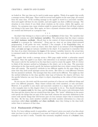 CHAPTER 5. OBJECTS AND CLASSES 170
we looked at. But one class can be used to make many applets. Think of an applet that scrolls
a message across a Web page. There could be several such applets on the same page, all created
from the same class. If the scrolling message in the applet is stored in a non-static variable,
then each applet will have its own variable, and each applet can show a diﬀerent message. The
situation is even clearer if you think about windows on the screen, which, like applets, are
objects. As a program runs, many windows might be opened and closed, but all those windows
can belong to the same class. Here again, we have a dynamic situation where multiple objects
are created and destroyed as a program runs.
∗ ∗ ∗
An object that belongs to a class is said to be an instance of that class. The variables that
the object contains are called instance variables. The subroutines that the object contains
are called instance methods. (Recall that in the context of object-oriented programming,
method is a synonym for “subroutine”. From now on, since we are doing object-oriented
programming, I will prefer the term “method.”) For example, if the PlayerData class, as
deﬁned above, is used to create an object, then that object is an instance of the PlayerData
class, and name and age are instance variables in the object. It is important to remember that
the class of an object determines the types of the instance variables; however, the actual data
is contained inside the individual objects, not the class. Thus, each object has its own set of
data.
An applet that scrolls a message across a Web page might include a subroutine named
scroll(). Since the applet is an object, this subroutine is an instance method of the applet.
The source code for the method is in the class that is used to create the applet. Still, it’s better
to think of the instance method as belonging to the object, not to the class. The non-static
subroutines in the class merely specify the instance methods that every object created from the
class will contain. The scroll() methods in two diﬀerent applets do the same thing in the
sense that they both scroll messages across the screen. But there is a real diﬀerence between
the two scroll() methods. The messages that they scroll can be diﬀerent. You might say that
the method deﬁnition in the class speciﬁes what type of behavior the objects will have, but
the speciﬁc behavior can vary from object to object, depending on the values of their instance
variables.
As you can see, the static and the non-static portions of a class are very diﬀerent things and
serve very diﬀerent purposes. Many classes contain only static members, or only non-static.
However, it is possible to mix static and non-static members in a single class, and we’ll see
a few examples later in this chapter where it is reasonable to do so. You should distinguish
between the source code for the class, and the class itself. The source code determines both
the class and the objects that are created from that class. The “static” deﬁnitions in the source
code specify the things that are part of the class itself, whereas the non-static deﬁnitions in the
source code specify things that will become part of every instance object that is created from
the class. By the way, static member variables and static member subroutines in a class are
sometimes called class variables and class methods, since they belong to the class itself,
rather than to instances of that class.
5.1.2 Fundamentals of Objects
So far, I’ve been talking mostly in generalities, and I haven’t given you much of an idea about
what you have to put in a program if you want to work with objects. Let’s look at a speciﬁc
example to see how it works. Consider this extremely simpliﬁed version of a Student class,
 