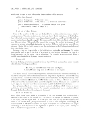 CHAPTER 5. OBJECTS AND CLASSES 171
which could be used to store information about students taking a course:
public class Student {
public String name; // Student’s name.
public double test1, test2, test3; // Grades on three tests.
public double getAverage() { // compute average test grade
return (test1 + test2 + test3) / 3;
}
} // end of class Student
None of the members of this class are declared to be static, so the class exists only for
creating objects. This class deﬁnition says that any object that is an instance of the Student
class will include instance variables named name, test1, test2, and test3, and it will include an
instance method named getAverage(). The names and tests in diﬀerent objects will generally
have diﬀerent values. When called for a particular student, the method getAverage() will
compute an average using that student’s test grades. Diﬀerent students can have diﬀerent
averages. (Again, this is what it means to say that an instance method belongs to an individual
object, not to the class.)
In Java, a class is a type, similar to the built-in types such as int and boolean. So, a class
name can be used to specify the type of a variable in a declaration statement, the type of a
formal parameter, or the return type of a function. For example, a program could deﬁne a
variable named std of type Student with the statement
Student std;
However, declaring a variable does not create an object! This is an important point, which is
related to this Very Important Fact:
In Java, no variable can ever hold an object.
A variable can only hold a reference to an object.
You should think of objects as ﬂoating around independently in the computer’s memory. In
fact, there is a special portion of memory called the heap where objects live. Instead of holding
an object itself, a variable holds the information necessary to ﬁnd the object in memory. This
information is called a reference or pointer to the object. In eﬀect, a reference to an object
is the address of the memory location where the object is stored. When you use a variable of
object type, the computer uses the reference in the variable to ﬁnd the actual object.
In a program, objects are created using an operator called new, which creates an object
and returns a reference to that object. For example, assuming that std is a variable of type
Student, declared as above, the assignment statement
std = new Student();
would create a new object which is an instance of the class Student, and it would store a
reference to that object in the variable std. The value of the variable is a reference, or pointer,
to the object, not the object itself. It is not quite true, then, to say that the object is the
“value of the variable std” (though sometimes it is hard to avoid using this terminology). It
is certainly not at all true to say that the object is “stored in the variable std.” The proper
terminology is that “the variable std refers to or points to the object,” and I will try to
stick to that terminology as much as possible.
 