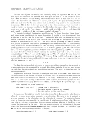CHAPTER 5. OBJECTS AND CLASSES 174
You can test objects for equality and inequality using the operators == and !=, but
here again, the semantics are diﬀerent from what you are used to. When you make a test
“if (std1 == std2)”, you are testing whether the values stored in std1 and std2 are the
same. But the values are references to objects, not objects. So, you are testing whether
std1 and std2 refer to the same object, that is, whether they point to the same location
in memory. This is ﬁne, if its what you want to do. But sometimes, what you want to
check is whether the instance variables in the objects have the same values. To do that, you
would need to ask whether “std1.test1 == std2.test1 && std1.test2 == std2.test2 &&
std1.test3 == std2.test3 && std1.name.equals(std2.name)”.
I’ve remarked previously that Strings are objects, and I’ve shown the strings "Mary Jones"
and "John Smith" as objects in the above illustration. A variable of type String can only hold
a reference to a string, not the string itself. This explains why using the == operator to test
strings for equality is not a good idea. Suppose that greeting is a variable of type String,
and that it refers to the string "Hello". Then would the test greeting == "Hello" be true?
Well, maybe, maybe not. The variable greeting and the String literal "Hello" each refer to a
string that contains the characters H-e-l-l-o. But the strings could still be diﬀerent objects, that
just happen to contain the same characters, and in that case, greeting == "Hello" would be
false. The function greeting.equals("Hello") tests whether greeting and "Hello" contain
the same characters, which is almost certainly the question you want to ask. The expres-
sion greeting == "Hello" tests whether greeting and "Hello" contain the same characters
stored in the same memory location. (Of course, a String variable such as greeting can
also contain the special value null, and it would make sense to use the == operator to test
whether “greeting == null”.)
∗ ∗ ∗
The fact that variables hold references to objects, not objects themselves, has a couple of
other consequences that you should be aware of. They follow logically, if you just keep in mind
the basic fact that the object is not stored in the variable. The object is somewhere else; the
variable points to it.
Suppose that a variable that refers to an object is declared to be final. This means that
the value stored in the variable can never be changed, once the variable has been initialized.
The value stored in the variable is a reference to the object. So the variable will continue to
refer to the same object as long as the variable exists. However, this does not prevent the data
in the object from changing. The variable is final, not the object. It’s perfectly legal to say
final Student stu = new Student();
stu.name = "John Doe"; // Change data in the object;
// The value stored in stu is not changed!
// It still refers to the same object.
Next, suppose that obj is a variable that refers to an object. Let’s consider what happens
when obj is passed as an actual parameter to a subroutine. The value of obj is assigned to
a formal parameter in the subroutine, and the subroutine is executed. The subroutine has no
power to change the value stored in the variable, obj. It only has a copy of that value. However,
that value is a reference to an object. Since the subroutine has a reference to the object, it can
change the data stored in the object. After the subroutine ends, obj still points to the same
object, but the data stored in the object might have changed. Suppose x is a variable of type
int and stu is a variable of type Student. Compare:
void dontChange(int z) { void change(Student s) {
 