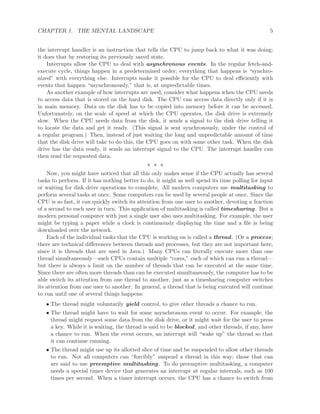 CHAPTER 1. THE MENTAL LANDSCAPE 5
the interrupt handler is an instruction that tells the CPU to jump back to what it was doing;
it does that by restoring its previously saved state.
Interrupts allow the CPU to deal with asynchronous events. In the regular fetch-and-
execute cycle, things happen in a predetermined order; everything that happens is “synchro-
nized” with everything else. Interrupts make it possible for the CPU to deal eﬃciently with
events that happen “asynchronously,” that is, at unpredictable times.
As another example of how interrupts are used, consider what happens when the CPU needs
to access data that is stored on the hard disk. The CPU can access data directly only if it is
in main memory. Data on the disk has to be copied into memory before it can be accessed.
Unfortunately, on the scale of speed at which the CPU operates, the disk drive is extremely
slow. When the CPU needs data from the disk, it sends a signal to the disk drive telling it
to locate the data and get it ready. (This signal is sent synchronously, under the control of
a regular program.) Then, instead of just waiting the long and unpredictable amount of time
that the disk drive will take to do this, the CPU goes on with some other task. When the disk
drive has the data ready, it sends an interrupt signal to the CPU. The interrupt handler can
then read the requested data.
∗ ∗ ∗
Now, you might have noticed that all this only makes sense if the CPU actually has several
tasks to perform. If it has nothing better to do, it might as well spend its time polling for input
or waiting for disk drive operations to complete. All modern computers use multitasking to
perform several tasks at once. Some computers can be used by several people at once. Since the
CPU is so fast, it can quickly switch its attention from one user to another, devoting a fraction
of a second to each user in turn. This application of multitasking is called timesharing. But a
modern personal computer with just a single user also uses multitasking. For example, the user
might be typing a paper while a clock is continuously displaying the time and a ﬁle is being
downloaded over the network.
Each of the individual tasks that the CPU is working on is called a thread. (Or a process;
there are technical diﬀerences between threads and processes, but they are not important here,
since it is threads that are used in Java.) Many CPUs can literally execute more than one
thread simultaneously—such CPUs contain multiple “cores,” each of which can run a thread—
but there is always a limit on the number of threads that can be executed at the same time.
Since there are often more threads than can be executed simultaneously, the computer has to be
able switch its attention from one thread to another, just as a timesharing computer switches
its attention from one user to another. In general, a thread that is being executed will continue
to run until one of several things happens:
• The thread might voluntarily yield control, to give other threads a chance to run.
• The thread might have to wait for some asynchronous event to occur. For example, the
thread might request some data from the disk drive, or it might wait for the user to press
a key. While it is waiting, the thread is said to be blocked, and other threads, if any, have
a chance to run. When the event occurs, an interrupt will “wake up” the thread so that
it can continue running.
• The thread might use up its allotted slice of time and be suspended to allow other threads
to run. Not all computers can “forcibly” suspend a thread in this way; those that can
are said to use preemptive multitasking. To do preemptive multitasking, a computer
needs a special timer device that generates an interrupt at regular intervals, such as 100
times per second. When a timer interrupt occurs, the CPU has a chance to switch from
 