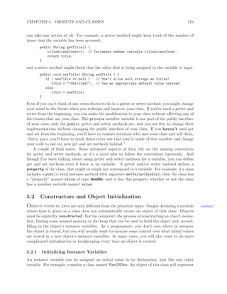 CHAPTER 5. OBJECTS AND CLASSES 176
can take any action at all. For example, a getter method might keep track of the number of
times that the variable has been accessed:
public String getTitle() {
titleAccessCount++; // Increment member variable titleAccessCount.
return title;
}
and a setter method might check that the value that is being assigned to the variable is legal:
public void setTitle( String newTitle ) {
if ( newTitle == null ) // Don’t allow null strings as titles!
title = "(Untitled)"; // Use an appropriate default value instead.
else
title = newTitle;
}
Even if you can’t think of any extra chores to do in a getter or setter method, you might change
your mind in the future when you redesign and improve your class. If you’ve used a getter and
setter from the beginning, you can make the modiﬁcation to your class without aﬀecting any of
the classes that use your class. The private member variable is not part of the public interface
of your class; only the public getter and setter methods are, and you are free to change their
implementations without changing the public interface of your class. If you haven’t used get
and set from the beginning, you’ll have to contact everyone who uses your class and tell them,
“Sorry guys, you’ll have to track down every use that you’ve made of this variable and change
your code to use my new get and set methods instead.”
A couple of ﬁnal notes: Some advanced aspects of Java rely on the naming convention
for getter and setter methods, so it’s a good idea to follow the convention rigorously. And
though I’ve been talking about using getter and setter methods for a variable, you can deﬁne
get and set methods even if there is no variable. A getter and/or setter method deﬁnes a
property of the class, that might or might not correspond to a variable. For example, if a class
includes a public void instance method with signature setValue(double), then the class has
a “property” named value of type double, and it has this property whether or not the class
has a member variable named value.
5.2 Constructors and Object Initialization
Object types in Java are very diﬀerent from the primitive types. Simply declaring a variable (online)
whose type is given as a class does not automatically create an object of that class. Objects
must be explicitly constructed. For the computer, the process of constructing an object means,
ﬁrst, ﬁnding some unused memory in the heap that can be used to hold the object and, second,
ﬁlling in the object’s instance variables. As a programmer, you don’t care where in memory
the object is stored, but you will usually want to exercise some control over what initial values
are stored in a new object’s instance variables. In many cases, you will also want to do more
complicated initialization or bookkeeping every time an object is created.
5.2.1 Initializing Instance Variables
An instance variable can be assigned an initial value in its declaration, just like any other
variable. For example, consider a class named PairOfDice. An object of this class will represent
 