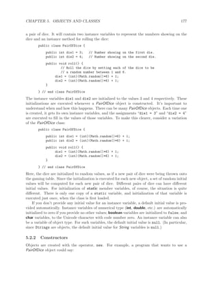 CHAPTER 5. OBJECTS AND CLASSES 177
a pair of dice. It will contain two instance variables to represent the numbers showing on the
dice and an instance method for rolling the dice:
public class PairOfDice {
public int die1 = 3; // Number showing on the first die.
public int die2 = 4; // Number showing on the second die.
public void roll() {
// Roll the dice by setting each of the dice to be
// a random number between 1 and 6.
die1 = (int)(Math.random()*6) + 1;
die2 = (int)(Math.random()*6) + 1;
}
} // end class PairOfDice
The instance variables die1 and die2 are initialized to the values 3 and 4 respectively. These
initializations are executed whenever a PairOfDice object is constructed. It’s important to
understand when and how this happens. There can be many PairOfDice objects. Each time one
is created, it gets its own instance variables, and the assignments “die1 = 3” and “die2 = 4”
are executed to ﬁll in the values of those variables. To make this clearer, consider a variation
of the PairOfDice class:
public class PairOfDice {
public int die1 = (int)(Math.random()*6) + 1;
public int die2 = (int)(Math.random()*6) + 1;
public void roll() {
die1 = (int)(Math.random()*6) + 1;
die2 = (int)(Math.random()*6) + 1;
}
} // end class PairOfDice
Here, the dice are initialized to random values, as if a new pair of dice were being thrown onto
the gaming table. Since the initialization is executed for each new object, a set of random initial
values will be computed for each new pair of dice. Diﬀerent pairs of dice can have diﬀerent
initial values. For initialization of static member variables, of course, the situation is quite
diﬀerent. There is only one copy of a static variable, and initialization of that variable is
executed just once, when the class is ﬁrst loaded.
If you don’t provide any initial value for an instance variable, a default initial value is pro-
vided automatically. Instance variables of numerical type (int, double, etc.) are automatically
initialized to zero if you provide no other values; boolean variables are initialized to false; and
char variables, to the Unicode character with code number zero. An instance variable can also
be a variable of object type. For such variables, the default initial value is null. (In particular,
since Strings are objects, the default initial value for String variables is null.)
5.2.2 Constructors
Objects are created with the operator, new. For example, a program that wants to use a
PairOfDice object could say:
 