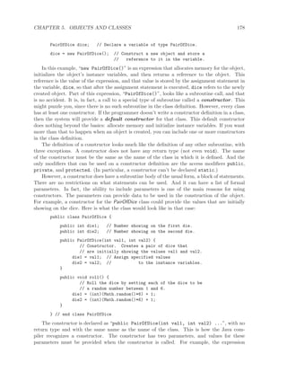 CHAPTER 5. OBJECTS AND CLASSES 178
PairOfDice dice; // Declare a variable of type PairOfDice.
dice = new PairOfDice(); // Construct a new object and store a
// reference to it in the variable.
In this example, “new PairOfDice()” is an expression that allocates memory for the object,
initializes the object’s instance variables, and then returns a reference to the object. This
reference is the value of the expression, and that value is stored by the assignment statement in
the variable, dice, so that after the assignment statement is executed, dice refers to the newly
created object. Part of this expression, “PairOfDice()”, looks like a subroutine call, and that
is no accident. It is, in fact, a call to a special type of subroutine called a constructor. This
might puzzle you, since there is no such subroutine in the class deﬁnition. However, every class
has at least one constructor. If the programmer doesn’t write a constructor deﬁnition in a class,
then the system will provide a default constructor for that class. This default constructor
does nothing beyond the basics: allocate memory and initialize instance variables. If you want
more than that to happen when an object is created, you can include one or more constructors
in the class deﬁnition.
The deﬁnition of a constructor looks much like the deﬁnition of any other subroutine, with
three exceptions. A constructor does not have any return type (not even void). The name
of the constructor must be the same as the name of the class in which it is deﬁned. And the
only modiﬁers that can be used on a constructor deﬁnition are the access modiﬁers public,
private, and protected. (In particular, a constructor can’t be declared static.)
However, a constructor does have a subroutine body of the usual form, a block of statements.
There are no restrictions on what statements can be used. And it can have a list of formal
parameters. In fact, the ability to include parameters is one of the main reasons for using
constructors. The parameters can provide data to be used in the construction of the object.
For example, a constructor for the PairOfDice class could provide the values that are initially
showing on the dice. Here is what the class would look like in that case:
public class PairOfDice {
public int die1; // Number showing on the first die.
public int die2; // Number showing on the second die.
public PairOfDice(int val1, int val2) {
// Constructor. Creates a pair of dice that
// are initially showing the values val1 and val2.
die1 = val1; // Assign specified values
die2 = val2; // to the instance variables.
}
public void roll() {
// Roll the dice by setting each of the dice to be
// a random number between 1 and 6.
die1 = (int)(Math.random()*6) + 1;
die2 = (int)(Math.random()*6) + 1;
}
} // end class PairOfDice
The constructor is declared as “public PairOfDice(int val1, int val2) ...”, with no
return type and with the same name as the name of the class. This is how the Java com-
piler recognizes a constructor. The constructor has two parameters, and values for these
parameters must be provided when the constructor is called. For example, the expression
 