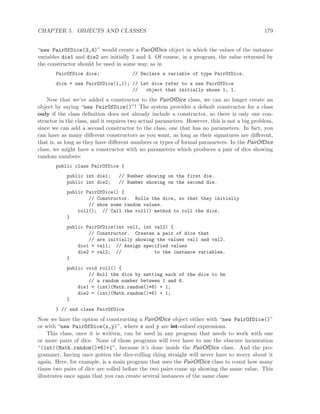 CHAPTER 5. OBJECTS AND CLASSES 179
“new PairOfDice(3,4)” would create a PairOfDice object in which the values of the instance
variables die1 and die2 are initially 3 and 4. Of course, in a program, the value returned by
the constructor should be used in some way, as in
PairOfDice dice; // Declare a variable of type PairOfDice.
dice = new PairOfDice(1,1); // Let dice refer to a new PairOfDice
// object that initially shows 1, 1.
Now that we’ve added a constructor to the PairOfDice class, we can no longer create an
object by saying “new PairOfDice()”! The system provides a default constructor for a class
only if the class deﬁnition does not already include a constructor, so there is only one con-
structor in the class, and it requires two actual parameters. However, this is not a big problem,
since we can add a second constructor to the class, one that has no parameters. In fact, you
can have as many diﬀerent constructors as you want, as long as their signatures are diﬀerent,
that is, as long as they have diﬀerent numbers or types of formal parameters. In the PairOfDice
class, we might have a constructor with no parameters which produces a pair of dice showing
random numbers:
public class PairOfDice {
public int die1; // Number showing on the first die.
public int die2; // Number showing on the second die.
public PairOfDice() {
// Constructor. Rolls the dice, so that they initially
// show some random values.
roll(); // Call the roll() method to roll the dice.
}
public PairOfDice(int val1, int val2) {
// Constructor. Creates a pair of dice that
// are initially showing the values val1 and val2.
die1 = val1; // Assign specified values
die2 = val2; // to the instance variables.
}
public void roll() {
// Roll the dice by setting each of the dice to be
// a random number between 1 and 6.
die1 = (int)(Math.random()*6) + 1;
die2 = (int)(Math.random()*6) + 1;
}
} // end class PairOfDice
Now we have the option of constructing a PairOfDice object either with “new PairOfDice()”
or with “new PairOfDice(x,y)”, where x and y are int-valued expressions.
This class, once it is written, can be used in any program that needs to work with one
or more pairs of dice. None of those programs will ever have to use the obscure incantation
“(int)(Math.random()*6)+1”, because it’s done inside the PairOfDice class. And the pro-
grammer, having once gotten the dice-rolling thing straight will never have to worry about it
again. Here, for example, is a main program that uses the PairOfDice class to count how many
times two pairs of dice are rolled before the two pairs come up showing the same value. This
illustrates once again that you can create several instances of the same class:
 