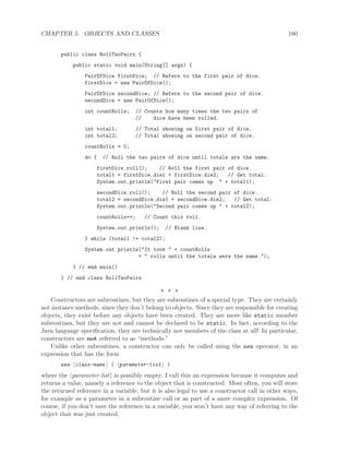 CHAPTER 5. OBJECTS AND CLASSES 180
public class RollTwoPairs {
public static void main(String[] args) {
PairOfDice firstDice; // Refers to the first pair of dice.
firstDice = new PairOfDice();
PairOfDice secondDice; // Refers to the second pair of dice.
secondDice = new PairOfDice();
int countRolls; // Counts how many times the two pairs of
// dice have been rolled.
int total1; // Total showing on first pair of dice.
int total2; // Total showing on second pair of dice.
countRolls = 0;
do { // Roll the two pairs of dice until totals are the same.
firstDice.roll(); // Roll the first pair of dice.
total1 = firstDice.die1 + firstDice.die2; // Get total.
System.out.println("First pair comes up " + total1);
secondDice.roll(); // Roll the second pair of dice.
total2 = secondDice.die1 + secondDice.die2; // Get total.
System.out.println("Second pair comes up " + total2);
countRolls++; // Count this roll.
System.out.println(); // Blank line.
} while (total1 != total2);
System.out.println("It took " + countRolls
+ " rolls until the totals were the same.");
} // end main()
} // end class RollTwoPairs
∗ ∗ ∗
Constructors are subroutines, but they are subroutines of a special type. They are certainly
not instance methods, since they don’t belong to objects. Since they are responsible for creating
objects, they exist before any objects have been created. They are more like static member
subroutines, but they are not and cannot be declared to be static. In fact, according to the
Java language speciﬁcation, they are technically not members of the class at all! In particular,
constructors are not referred to as “methods.”
Unlike other subroutines, a constructor can only be called using the new operator, in an
expression that has the form
new class-name ( parameter-list )
where the parameter-list is possibly empty. I call this an expression because it computes and
returns a value, namely a reference to the object that is constructed. Most often, you will store
the returned reference in a variable, but it is also legal to use a constructor call in other ways,
for example as a parameter in a subroutine call or as part of a more complex expression. Of
course, if you don’t save the reference in a variable, you won’t have any way of referring to the
object that was just created.
 