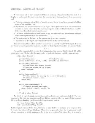 CHAPTER 5. OBJECTS AND CLASSES 181
A constructor call is more complicated than an ordinary subroutine or function call. It is
helpful to understand the exact steps that the computer goes through to execute a constructor
call:
1. First, the computer gets a block of unused memory in the heap, large enough to hold an
object of the speciﬁed type.
2. It initializes the instance variables of the object. If the declaration of an instance variable
speciﬁes an initial value, then that value is computed and stored in the instance variable.
Otherwise, the default initial value is used.
3. The actual parameters in the constructor, if any, are evaluated, and the values are assigned
to the formal parameters of the constructor.
4. The statements in the body of the constructor, if any, are executed.
5. A reference to the object is returned as the value of the constructor call.
The end result of this is that you have a reference to a newly constructed object. You can
use this reference to get at the instance variables in that object or to call its instance methods.
∗ ∗ ∗
For another example, let’s rewrite the Student class that was used in Section 1. I’ll add a
constructor, and I’ll also take the opportunity to make the instance variable, name, private.
public class Student {
private String name; // Student’s name.
public double test1, test2, test3; // Grades on three tests.
Student(String theName) {
// Constructor for Student objects;
// provides a name for the Student.
name = theName;
}
public String getName() {
// Getter method for reading the value of the private
// instance variable, name.
return name;
}
public double getAverage() {
// Compute average test grade.
return (test1 + test2 + test3) / 3;
}
} // end of class Student
An object of type Student contains information about some particular student. The con-
structor in this class has a parameter of type String, which speciﬁes the name of that student.
Objects of type Student can be created with statements such as:
std = new Student("John Smith");
std1 = new Student("Mary Jones");
In the original version of this class, the value of name had to be assigned by a program after
it created the object of type Student. There was no guarantee that the programmer would
always remember to set the name properly. In the new version of the class, there is no way to
 