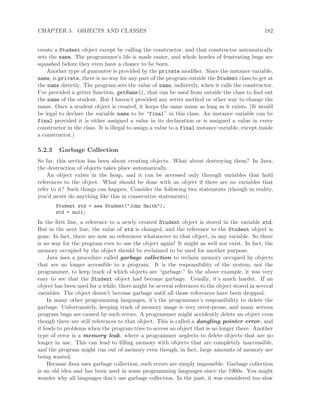 CHAPTER 5. OBJECTS AND CLASSES 182
create a Student object except by calling the constructor, and that constructor automatically
sets the name. The programmer’s life is made easier, and whole hordes of frustrating bugs are
squashed before they even have a chance to be born.
Another type of guarantee is provided by the private modiﬁer. Since the instance variable,
name, is private, there is no way for any part of the program outside the Student class to get at
the name directly. The program sets the value of name, indirectly, when it calls the constructor.
I’ve provided a getter function, getName(), that can be used from outside the class to ﬁnd out
the name of the student. But I haven’t provided any setter method or other way to change the
name. Once a student object is created, it keeps the same name as long as it exists. (It would
be legal to declare the variable name to be “final” in this class. An instance variable can be
final provided it is either assigned a value in its declaration or is assigned a value in every
constructor in the class. It is illegal to assign a value to a final instance variable, except inside
a constructor.)
5.2.3 Garbage Collection
So far, this section has been about creating objects. What about destroying them? In Java,
the destruction of objects takes place automatically.
An object exists in the heap, and it can be accessed only through variables that hold
references to the object. What should be done with an object if there are no variables that
refer to it? Such things can happen. Consider the following two statements (though in reality,
you’d never do anything like this in consecutive statements):
Student std = new Student("John Smith");
std = null;
In the ﬁrst line, a reference to a newly created Student object is stored in the variable std.
But in the next line, the value of std is changed, and the reference to the Student object is
gone. In fact, there are now no references whatsoever to that object, in any variable. So there
is no way for the program ever to use the object again! It might as well not exist. In fact, the
memory occupied by the object should be reclaimed to be used for another purpose.
Java uses a procedure called garbage collection to reclaim memory occupied by objects
that are no longer accessible to a program. It is the responsibility of the system, not the
programmer, to keep track of which objects are “garbage.” In the above example, it was very
easy to see that the Student object had become garbage. Usually, it’s much harder. If an
object has been used for a while, there might be several references to the object stored in several
variables. The object doesn’t become garbage until all those references have been dropped.
In many other programming languages, it’s the programmer’s responsibility to delete the
garbage. Unfortunately, keeping track of memory usage is very error-prone, and many serious
program bugs are caused by such errors. A programmer might accidently delete an object even
though there are still references to that object. This is called a dangling pointer error, and
it leads to problems when the program tries to access an object that is no longer there. Another
type of error is a memory leak, where a programmer neglects to delete objects that are no
longer in use. This can lead to ﬁlling memory with objects that are completely inaccessible,
and the program might run out of memory even though, in fact, large amounts of memory are
being wasted.
Because Java uses garbage collection, such errors are simply impossible. Garbage collection
is an old idea and has been used in some programming languages since the 1960s. You might
wonder why all languages don’t use garbage collection. In the past, it was considered too slow
 