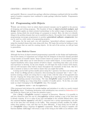 CHAPTER 5. OBJECTS AND CLASSES 183
and wasteful. However, research into garbage collection techniques combined with the incredible
speed of modern computers have combined to make garbage collection feasible. Programmers
should rejoice.
5.3 Programming with Objects
There are several ways in which object-oriented concepts can be applied to the process (online)
of designing and writing programs. The broadest of these is object-oriented analysis and
design which applies an object-oriented methodology to the earliest stages of program devel-
opment, during which the overall design of a program is created. Here, the idea is to identify
things in the problem domain that can be modeled as objects. On another level, object-oriented
programming encourages programmers to produce generalized software components that
can be used in a wide variety of programming projects.
Of course, for the most part, you will experience “generalized software components” by
using the standard classes that come along with Java. We begin this section by looking at some
built-in classes that are used for creating objects. At the end of the section, we will get back
to generalities.
5.3.1 Some Built-in Classes
Although the focus of object-oriented programming is generally on the design and implementa-
tion of new classes, it’s important not to forget that the designers of Java have already provided
a large number of reusable classes. Some of these classes are meant to be extended to produce
new classes, while others can be used directly to create useful objects. A true mastery of Java
requires familiarity with a large number of built-in classes—something that takes a lot of time
and experience to develop. In the next chapter, we will begin the study of Java’s GUI classes,
and you will encounter other built-in classes throughout the remainder of this book. But let’s
take a moment to look at a few built-in classes that you might ﬁnd useful.
A string can be built up from smaller pieces using the + operator, but this is not always eﬃ-
cient. If str is a String and ch is a character, then executing the command “str = str + ch;”
involves creating a whole new string that is a copy of str, with the value of ch appended onto
the end. Copying the string takes some time. Building up a long string letter by letter would
require a surprising amount of processing. The class StringBuﬀer makes it possible to be eﬃ-
cient about building up a long string from a number of smaller pieces. To do this, you must
make an object belonging to the StringBuﬀer class. For example:
StringBuffer buffer = new StringBuffer();
(This statement both declares the variable buffer and initializes it to refer to a newly created
StringBuﬀer object. Combining declaration with initialization was covered in Subsection 4.7.1
and works for objects just as it does for primitive types.)
Like a String, a StringBuﬀer contains a sequence of characters. However, it is possible to
add new characters onto the end of a StringBuffer without making a copy of the data that
it already contains. If x is a value of any type and buffer is the variable deﬁned above, then
the command buffer.append(x) will add x, converted into a string representation, onto the
end of the data that was already in the buﬀer. This command actually modiﬁes the buﬀer,
rather than making a copy, and that can be done eﬃciently. A long string can be built up
in a StringBuﬀer using a sequence of append() commands. When the string is complete, the
function buffer.toString() will return a copy of the string in the buﬀer as an ordinary value
 
