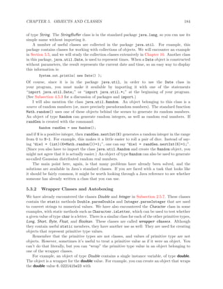 CHAPTER 5. OBJECTS AND CLASSES 184
of type String. The StringBuﬀer class is in the standard package java.lang, so you can use its
simple name without importing it.
A number of useful classes are collected in the package java.util. For example, this
package contains classes for working with collections of objects. We will encounter an example
in Section 5.5, and we will study the collection classes extensively in Chapter 10. Another class
in this package, java.util.Date, is used to represent times. When a Date object is constructed
without parameters, the result represents the current date and time, so an easy way to display
this information is:
System.out.println( new Date() );
Of course, since it is in the package java.util, in order to use the Date class in
your program, you must make it available by importing it with one of the statements
“import java.util.Date;” or “import java.util.*;” at the beginning of your program.
(See Subsection 4.5.3 for a discussion of packages and import.)
I will also mention the class java.util.Random. An object belonging to this class is a
source of random numbers (or, more precisely pseudorandom numbers). The standard function
Math.random() uses one of these objects behind the scenes to generate its random numbers.
An object of type Random can generate random integers, as well as random real numbers. If
randGen is created with the command:
Random randGen = new Random();
and if N is a positive integer, then randGen.nextInt(N) generates a random integer in the range
from 0 to N-1. For example, this makes it a little easier to roll a pair of dice. Instead of say-
ing “die1 = (int)(6*Math.random())+1;”, one can say “die1 = randGen.nextInt(6)+1;”.
(Since you also have to import the class java.util.Random and create the Random object, you
might not agree that it is actually easier.) An object of type Random can also be used to generate
so-called Gaussian distributed random real numbers.
The main point here, again, is that many problems have already been solved, and the
solutions are available in Java’s standard classes. If you are faced with a task that looks like
it should be fairly common, it might be worth looking through a Java reference to see whether
someone has already written a class that you can use.
5.3.2 Wrapper Classes and Autoboxing
We have already encountered the classes Double and Integer in Subsection 2.5.7. These classes
contain the static methods Double.parseDouble and Integer.parseInteger that are used
to convert strings to numerical values. We have also encountered the Character class in some
examples, with static methods such as Character.isLetter, which can be used to test whether
a given value of type char is a letter. There is a similar class for each of the other primitive types,
Long, Short, Byte, Float, and Boolean. These classes are called wrapper classes. Although
they contain useful static members, they have another use as well: They are used for creating
objects that represent primitive type values.
Remember that the primitive types are not classes, and values of primitive type are not
objects. However, sometimes it’s useful to treat a primitive value as if it were an object. You
can’t do that literally, but you can “wrap” the primitive type value in an object belonging to
one of the wrapper classes.
For example, an object of type Double contains a single instance variable, of type double.
The object is a wrapper for the double value. For example, you can create an object that wraps
the double value 6.0221415e23 with
 