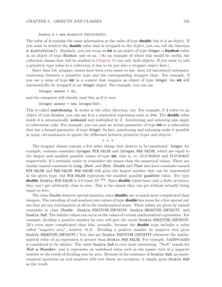 CHAPTER 5. OBJECTS AND CLASSES 185
Double d = new Double(6.0221415e23);
The value of d contains the same information as the value of type double, but it is an object. If
you want to retrieve the double value that is wrapped in the object, you can call the function
d.doubleValue(). Similarly, you can wrap an int in an object of type Integer, a boolean value
in an object of type Boolean, and so on. (As an example of where this would be useful, the
collection classes that will be studied in Chapter 10 can only hold objects. If you want to add
a primitive type value to a collection, it has to be put into a wrapper object ﬁrst.)
Since Java 5.0, wrapper classes have been even easier to use. Java 5.0 introduced automatic
conversion between a primitive type and the corresponding wrapper class. For example, if
you use a value of type int in a context that requires an object of type Integer, the int will
automatically be wrapped in an Integer object. For example, you can say
Integer answer = 42;
and the computer will silently read this as if it were
Integer answer = new Integer(42);
This is called autoboxing. It works in the other direction, too. For example, if d refers to an
object of type Double, you can use d in a numerical expression such as 2*d. The double value
inside d is automatically unboxed and multiplied by 2. Autoboxing and unboxing also apply
to subroutine calls. For example, you can pass an actual parameter of type int to a subroutine
that has a formal parameter of type Integer. In fact, autoboxing and unboxing make it possible
in many circumstances to ignore the diﬀerence between primitive types and objects.
∗ ∗ ∗
The wrapper classes contain a few other things that deserve to be mentioned. Integer, for
example, contains constants Integer.MIN VALUE and Integer.MAX VALUE, which are equal to
the largest and smallest possible values of type int, that is, to -2147483648 and 2147483647
respectively. It’s certainly easier to remember the names than the numerical values. There are
similar named constants in Long, Short, and Byte. Double and Float also have constants named
MIN VALUE and MAX VALUE. MAX VALUE still gives the largest number that can be represented
in the given type, but MIN VALUE represents the smallest possible positive value. For type
double, Double.MIN VALUE is 4.9 times 10−324. Since double values have only a ﬁnite accuracy,
they can’t get arbitrarily close to zero. This is the closest they can get without actually being
equal to zero.
The class Double deserves special mention, since doubles are so much more complicated than
integers. The encoding of real numbers into values of type double has room for a few special val-
ues that are not real numbers at all in the mathematical sense. These values are given by named
constants in class Double: Double.POSITIVE INFINITY, Double.NEGATIVE INFINITY, and
Double.NaN. The inﬁnite values can occur as the values of certain mathematical expressions. For
example, dividing a positive number by zero will give the result Double.POSITIVE INFINITY.
(It’s even more complicated than this, actually, because the double type includes a value
called “negative zero”, written -0.0. Dividing a positive number by negative zero gives
Double.NEGATIVE INFINITY.) You also get Double.POSITIVE INFINITY whenever the mathe-
matical value of an expression is greater than Double.MAX VALUE. For example, 1e200*1e200
is considered to be inﬁnite. The value Double.NaN is even more interesting. “NaN” stands for
Not a Number, and it represents an undeﬁned value such as the square root of a negative
number or the result of dividing zero by zero. Because of the existence of Double.NaN, no math-
ematical operation on real numbers will ever throw an exception; it simply gives Double.NaN
as the result.
 