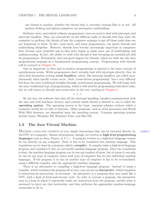 CHAPTER 1. THE MENTAL LANDSCAPE 6
one thread to another, whether the thread that is currently running likes it or not. All
modern desktop and laptop computers use preemptive multitasking.
Ordinary users, and indeed ordinary programmers, have no need to deal with interrupts and
interrupt handlers. They can concentrate on the diﬀerent tasks or threads that they want the
computer to perform; the details of how the computer manages to get all those tasks done are
not important to them. In fact, most users, and many programmers, can ignore threads and
multitasking altogether. However, threads have become increasingly important as computers
have become more powerful and as they have begun to make more use of multitasking and
multiprocessing. In fact, the ability to work with threads is fast becoming an essential job skill
for programmers. Fortunately, Java has good support for threads, which are built into the Java
programming language as a fundamental programming concept. Programming with threads
will be covered in Chapter 12.
Just as important in Java and in modern programming in general is the basic concept of
asynchronous events. While programmers don’t actually deal with interrupts directly, they do
often ﬁnd themselves writing event handlers, which, like interrupt handlers, are called asyn-
chronously when speciﬁc events occur. Such “event-driven programming” has a very diﬀerent
feel from the more traditional straight-through, synchronous programming. We will begin with
the more traditional type of programming, which is still used for programming individual tasks,
but we will return to threads and events later in the text, starting in Chapter 6
∗ ∗ ∗
By the way, the software that does all the interrupt handling, handles communication with
the user and with hardware devices, and controls which thread is allowed to run is called the
operating system. The operating system is the basic, essential software without which a
computer would not be able to function. Other programs, such as word processors and World
Wide Web browsers, are dependent upon the operating system. Common operating systems
include Linux, Windows XP, Windows Vista, and Mac OS.
1.3 The Java Virtual Machine
Machine language consists of very simple instructions that can be executed directly by (online)
the CPU of a computer. Almost all programs, though, are written in high-level programming
languages such as Java, Pascal, or C++. A program written in a high-level language cannot
be run directly on any computer. First, it has to be translated into machine language. This
translation can be done by a program called a compiler. A compiler takes a high-level-language
program and translates it into an executable machine-language program. Once the translation
is done, the machine-language program can be run any number of times, but of course it can only
be run on one type of computer (since each type of computer has its own individual machine
language). If the program is to run on another type of computer it has to be re-translated,
using a diﬀerent compiler, into the appropriate machine language.
There is an alternative to compiling a high-level language program. Instead of using a
compiler, which translates the program all at once, you can use an interpreter, which translates
it instruction-by-instruction, as necessary. An interpreter is a program that acts much like a
CPU, with a kind of fetch-and-execute cycle. In order to execute a program, the interpreter
runs in a loop in which it repeatedly reads one instruction from the program, decides what is
necessary to carry out that instruction, and then performs the appropriate machine-language
commands to do so.
 