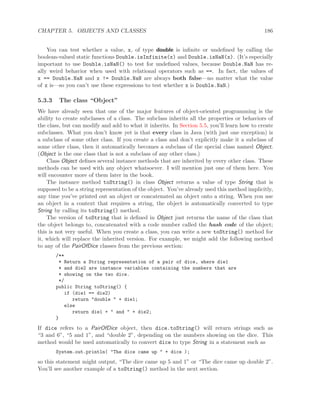 CHAPTER 5. OBJECTS AND CLASSES 186
You can test whether a value, x, of type double is inﬁnite or undeﬁned by calling the
boolean-valued static functions Double.isInfinite(x) and Double.isNaN(x). (It’s especially
important to use Double.isNaN() to test for undeﬁned values, because Double.NaN has re-
ally weird behavior when used with relational operators such as ==. In fact, the values of
x == Double.NaN and x != Double.NaN are always both false—no matter what the value
of x is—so you can’t use these expressions to test whether x is Double.NaN.)
5.3.3 The class “Object”
We have already seen that one of the major features of object-oriented programming is the
ability to create subclasses of a class. The subclass inherits all the properties or behaviors of
the class, but can modify and add to what it inherits. In Section 5.5, you’ll learn how to create
subclasses. What you don’t know yet is that every class in Java (with just one exception) is
a subclass of some other class. If you create a class and don’t explicitly make it a subclass of
some other class, then it automatically becomes a subclass of the special class named Object.
(Object is the one class that is not a subclass of any other class.)
Class Object deﬁnes several instance methods that are inherited by every other class. These
methods can be used with any object whatsoever. I will mention just one of them here. You
will encounter more of them later in the book.
The instance method toString() in class Object returns a value of type String that is
supposed to be a string representation of the object. You’ve already used this method implicitly,
any time you’ve printed out an object or concatenated an object onto a string. When you use
an object in a context that requires a string, the object is automatically converted to type
String by calling its toString() method.
The version of toString that is deﬁned in Object just returns the name of the class that
the object belongs to, concatenated with a code number called the hash code of the object;
this is not very useful. When you create a class, you can write a new toString() method for
it, which will replace the inherited version. For example, we might add the following method
to any of the PairOfDice classes from the previous section:
/**
* Return a String representation of a pair of dice, where die1
* and die2 are instance variables containing the numbers that are
* showing on the two dice.
*/
public String toString() {
if (die1 == die2)
return "double " + die1;
else
return die1 + " and " + die2;
}
If dice refers to a PairOfDice object, then dice.toString() will return strings such as
“3 and 6”, “5 and 1”, and “double 2”, depending on the numbers showing on the dice. This
method would be used automatically to convert dice to type String in a statement such as
System.out.println( "The dice came up " + dice );
so this statement might output, “The dice came up 5 and 1” or “The dice came up double 2”.
You’ll see another example of a toString() method in the next section.
 